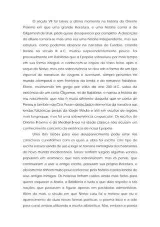 O século VII foi talvez o último momento na história do Oriente Próximo em que uma grande literatura, e uma história como a de Gilgamesh de Uruk, pôde quase desaparecer por completo. A descrição do dilúvio tornara-se mais uma vez uma história independente, mas sua estrutura, como podemos observar na narrativa de Eusébio, citando Beroso no século III a.C, mudou surpreendentemente pouco. Foi provavelmente em Babilônia que a Epopéia sobreviveu por mais tempo em sua forma integral, e conhecem-se cópias do texto feitas após o saque de Nínive; mas esta sobrevivência se deu sob a forma de um tipo especial de narrativas de viagens e aventuras, sempre presentes no mundo atemporal e sem fronteiras da lenda e do romance folclórico. Eliano, escrevendo em grego por volta do ano 200 d.C, sabia da existência de um certo Gilgamos, rei de Babilônia, e narrou a história de seu nascimento, que não é muito diferente daquela que se conta de Perseu e também de Ciro. Foram detectados elementos da narrativa nas lendas folclóricas persas da Idade Média e até em escritos de regiões mais longínquas; mas foi uma sobrevivência crepuscular. Os escritos do Oriente Próximo e do Mediterrâneo na idade clássica não acusam um conhecimento concreto da existência de nossa Epopéia. 
Uma das razões para esse desaparecimento pode estar nos caracteres cuneiformes com os quais a obra foi escrita. Este tipo de escrita estava saindo de uso e logo se tornaria ininteligível aos habitantes do novo mundo mediterrâneo. Talvez tenham surgido algumas versões populares em aramaico, que não sobreviveram; mas os persas, que continuaram a usar a antiga escrita, possuíam sua própria literatura, e obviamente tinham muito pouco interesse pela história e pelas lendas de seus antigos inimigos. Os hebreus tinham razões ainda mais fortes para querer esquecer a Assíria, a Babilônia e tudo o que dizia respeito a tais nações, que passaram a figurar apenas em parábolas admonitórias. Além do mais, o século em que Nínive caiu foi o mesmo que viu o aparecimento de duas novas formas poéticas, o poema lírico e a ode para coral, ambas utilizando a escrita alfabética. Mas, embora a poesia  