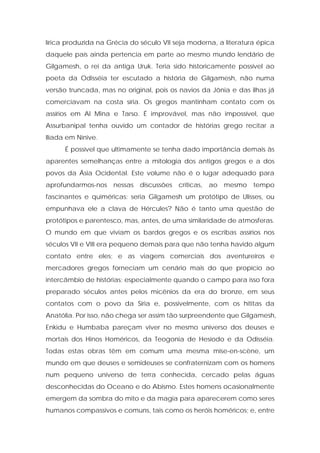 lírica produzida na Grécia do século VII seja moderna, a literatura épica daquele país ainda pertencia em parte ao mesmo mundo lendário de Gilgamesh, o rei da antiga Uruk. Teria sido historicamente possível ao poeta da Odisséia ter escutado a história de Gilgamesh, não numa versão truncada, mas no original, pois os navios da Jônia e das ilhas já comerciavam na costa síria. Os gregos mantinham contato com os assírios em Al Mina e Tarso. É improvável, mas não impossível, que Assurbanipal tenha ouvido um contador de histórias grego recitar a Ilíada em Nínive. 
É possível que ultimamente se tenha dado importância demais às aparentes semelhanças entre a mitologia dos antigos gregos e a dos povos da Ásia Ocidental. Este volume não é o lugar adequado para aprofundarmos-nos nessas discussões críticas, ao mesmo tempo fascinantes e quiméricas: seria Gilgamesh um protótipo de Ulisses, ou empunhava ele a clava de Hércules? Não é tanto uma questão de protótipos e parentesco, mas, antes, de uma similaridade de atmosferas. O mundo em que viviam os bardos gregos e os escribas assírios nos séculos VII e VIII era pequeno demais para que não tenha havido algum contato entre eles; e as viagens comerciais dos aventureiros e mercadores gregos forneciam um cenário mais do que propício ao intercâmbio de histórias; especialmente quando o campo para isso fora preparado séculos antes pelos micênios da era do bronze, em seus contatos com o povo da Síria e, possivelmente, com os hititas da Anatólia. Por isso, não chega ser assim tão surpreendente que Gilgamesh, Enkidu e Humbaba pareçam viver no mesmo universo dos deuses e mortais dos Hinos Homéricos, da Teogonia de Hesíodo e da Odisséia. Todas estas obras têm em comum uma mesma mise-en-scène, um mundo em que deuses e semideuses se confraternizam com os homens num pequeno universo de terra conhecida, cercado pelas águas desconhecidas do Oceano e do Abismo. Estes homens ocasionalmente emergem da sombra do mito e da magia para aparecerem como seres humanos compassivos e comuns, tais como os heróis homéricos; e, entre  