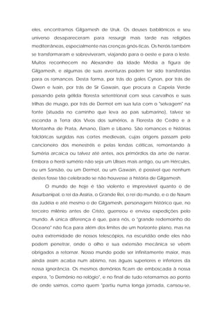 eles, encontramos Gilgamesh de Uruk. Os deuses babilônicos e seu universo desapareceram para ressurgir mais tarde nas religiões mediterrâneas, especialmente nas crenças gnós-ticas. Os heróis também se transformaram e sobreviveram, viajando para o oeste e para o leste. Muitos reconhecem no Alexandre da Idade Média a figura de Gilgamesh, e algumas de suas aventuras podem ter sido transferidas para os romances. Desta forma, por trás do gales Cynon, por trás de Owen e Ivain, por trás de Sir Gawain, que procura a Capela Verde passando pela gélida floresta setentrional com seus carvalhos e suas trilhas de musgo, por trás de Dermot em sua luta com o "selvagem" na fonte (situada no caminho que leva ao país submarino), talvez se esconda a Terra dos Vivos dos sumérios, a Floresta de Cedro e a Montanha de Prata, Amano, Elam e Líbano. São romances e histórias folclóricas surgidas nas cortes medievais, cujas origens passam pelo cancioneiro dos menestréis e pelas lendas célticas, remontando à Suméria arcaica ou talvez até antes, aos primórdios da arte de narrar. Embora o herói sumério não seja um Ulisses mais antigo, ou um Hércules, ou um Sansão, ou um Dermot, ou um Gawain, é possível que nenhum destes fosse tão celebrado se não houvesse a história de Gilgamesh. 
O mundo de hoje é tão violento e imprevisível quanto o de Assurbanipal, o rei da Assíria, o Grande Rei, o rei do mundo, e o de Naum da Judéia e até mesmo o de Gilgamesh, personagem histórico que, no terceiro milênio antes de Cristo, guerreou e enviou expedições pelo mundo. A única diferença é que, para nós, o "grande redemoinho do Oceano" não fica para além dos limites de um horizonte plano, mas na outra extremidade de nossos telescópios, na escuridão onde eles não podem penetrar, onde o olho e sua extensão mecânica se vêem obrigados a retornar. Nosso mundo pode ser infinitamente maior, mas ainda assim acaba num abismo, nas águas superiores e inferiores da nossa ignorância. Os mesmos demônios ficam de emboscada à nossa espera, "o Demônio no relógio", e no final de tudo retornamos ao ponto de onde saímos, como quem "partiu numa longa jornada, cansou-se,  