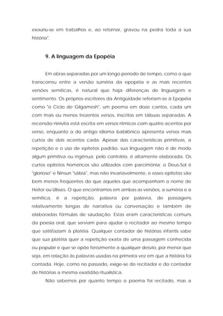 exauriu-se em trabalhos e, ao retornar, gravou na pedra toda a sua história". 
9. A linguagem da Epopéia 
Em obras separadas por um longo período de tempo, como o que transcorreu entre a versão suméria da epopéia e as mais recentes versões semíticas, é natural que haja diferenças de linguagem e sentimento. Os próprios escritores da Antigüidade referiam-se à Epopéia como "o Ciclo de Gilgamesh", um poema em doze cantos, cada um com mais ou menos trezentos versos, inscritos em tábuas separadas. A recensão ninivita está escrita em versos rítmicos com quatro acentos por verso, enquanto a do antigo idioma babilônico apresenta versos mais curtos de dois acentos cada. Apesar das características primitivas, a repetição e o uso de epítetos padrão, sua linguagem não é de modo algum primitiva ou ingênua; pelo contrário, é altamente elaborada. Os curtos epítetos homéricos são utilizados com parcimônia; o Deus-Sol é "glorioso" e Ninsun "sábia", mas não invariavelmente, e esses epítetos são bem menos freqüentes do que aqueles que acompanham o nome de Heitor ou Ulisses. O que encontramos em ambas as versões, a suméria e a semítica, é a repetição, palavra por palavra, de passagens relativamente longas de narrativa ou conversação e também de elaboradas fórmulas de saudação. Estas eram características comuns da poesia oral, que serviam para ajudar o recitador ao mesmo tempo que satisfaziam à platéia. Qualquer contador de histórias infantis sabe que sua platéia quer a repetição exata de uma passagem conhecida ou popular e que se opõe ferozmente a qualquer desvio, por menor que seja, em relação às palavras usadas na primeira vez em que a história foi contada. Hoje, como no passado, exige-se do recitador e do contador de histórias a mesma exatidão ritualística. 
Não sabemos por quanto tempo o poema foi recitado, mas a  