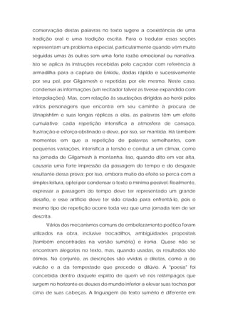 conservação destas palavras no texto sugere a coexistência de uma tradição oral e uma tradição escrita. Para o tradutor essas seções representam um problema especial, particularmente quando vêm muito seguidas umas às outras sem uma forte razão emocional ou narrativa. Isto se aplica às instruções recebidas pelo caçador com referência à armadilha para a captura de Enkidu, dadas rápida e sucessivamente por seu pai, por Gilgamesh e repetidas por ele mesmo. Neste caso, condensei as informações (um recitador talvez as tivesse expandido com interpolações). Mas, com relação às saudações dirigidas ao herói pelos vários personagens que encontra em seu caminho à procura de Utnapishtim e suas longas réplicas a elas, as palavras têm um efeito cumulativo; cada repetição intensifica a atmosfera de cansaço, frustração e esforço obstinado e deve, por isso, ser mantida. Há também momentos em que a repetição de palavras semelhantes, com pequenas variações, intensifica a tensão e conduz a um clímax, como na jornada de Gilgamesh à montanha. Isso, quando dito em voz alta, causaria uma forte impressão da passagem do tempo e do desgaste resultante dessa prova; por isso, embora muito do efeito se perca com a simples leitura, optei por condensar o texto o mínimo possível. Realmente, expressar a passagem do tempo deve ter representado um grande desafio, e esse artifício deve ter sido criado para enfrentá-lo, pois o mesmo tipo de repetição ocorre toda vez que uma jornada tem de ser descrita. 
Vários dos mecanismos comuns de embelezamento poético foram utilizados na obra, inclusive trocadilhos, ambigüidades propositais (também encontradas na versão suméria) e ironia. Quase não se encontram alegorias no texto, mas, quando usadas, os resultados são ótimos. No conjunto, as descrições são vividas e diretas, como a do vulcão e a da tempestade que precede o dilúvio. A "poesia" foi concebida dentro daquele espírito de quem vê nos relâmpagos que surgem no horizonte os deuses do mundo inferior a elevar suas tochas por cima de suas cabeças. A linguagem do texto sumério é diferente em  
