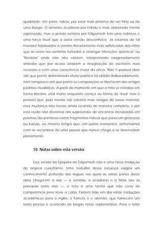 qualidade; em parte, talvez, por estar mais próxima de um hino ou de uma liturgia. O lamento acadiano por Enkidu é mais elaborada mente expressado, mas o pranto sumério por Gilgamesh tem uma nobreza e uma força ritual que a outra versão desconhece. Já estamos de tal maneira habituados a versões literariamente mais sofisticadas dos mitos que às vezes nos sentimos tentados a enxergar intenções "poéticas" ou "literárias" onde elas não existem, interpretando exageradamente símbolos que por acaso atraíram a imaginação de escritores mais recentes e com uma consciência maior do ofício. Não é possível dizer até que ponto determinado efeito poético foi obtido deliberadamente, nem tampouco até que ponto as composições se libertaram dos antigos padrões ritualísticos. A partir do momento em que o mito se cristaliza em forma literária, está morto enquanto crença ou forma de ritual; mas é possível que, pelo menos nos estratos mais antigos do nosso material, essa mudança não tivesse ainda ocorrido de maneira completa, e por esta razão não devemos nos surpreender de encontrar incrustados em poemas tão primitivos certos fragmentos míticos que parecem grotescos ou banais, ao mesmo tempo que, em outros momentos, defrontamos com os escombros de uma poesia que nunca chega a se desenvolver plenamente. 
10. Notas sobre esta versão 
Esta versão da Epopéia de Gilgamesh não é uma nova tradução do original cuneiforme. Uma trabalho dessa natureza exigiria um conhecimento profundo das línguas nas quais as várias partes desta obra chegaram a nós — o sumério, o acadiano e o hitita são as principais entre elas —, e esta é uma tarefa que não creio ter competência para levar a cabo. Existem hoje em dia várias traduções acadêmicas para o inglês, o francês e o alemão, que fornecem um texto preciso e acrescido de longas notas explanatórias. Para o leitor  