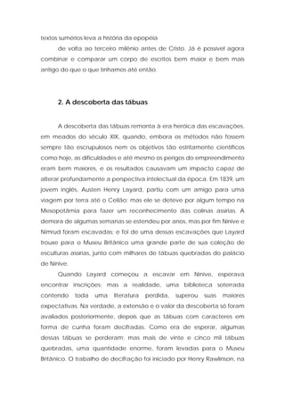 textos sumérios leva a história da epopéia 
de volta ao terceiro milênio antes de Cristo. Já é possível agora combinar e comparar um corpo de escritos bem maior e bem mais antigo do que o que tínhamos até então. 
2. A descoberta das tábuas 
A descoberta das tábuas remonta à era heróica das escavações, em meados do século XIX, quando, embora os métodos não fossem sempre tão escrupulosos nem os objetivos tão estritamente científicos como hoje, as dificuldades e até mesmo os perigos do empreendimento eram bem maiores, e os resultados causavam um impacto capaz de alterar profundamente a perspectiva intelectual da época. Em 1839, um jovem inglês, Austen Henry Layard, partiu com um amigo para uma viagem por terra até o Ceilão; mas ele se deteve por algum tempo na Mesopotâmia para fazer um reconhecimento das colinas assírias. A demora de algumas semanas se estendeu por anos, mas por fim Nínive e Nimrud foram escavadas; e foi de uma dessas escavações que Layard trouxe para o Museu Britânico uma grande parte de sua coleção de esculturas assírias, junto com milhares de tábuas quebradas do palácio de Nínive. 
Quando Layard começou a escavar em Nínive, esperava encontrar inscrições; mas a realidade, uma biblioteca soterrada contendo toda uma literatura perdida, superou suas maiores expectativas. Na verdade, a extensão e o valor da descoberta só foram avaliados posteriormente, depois que as tábuas com caracteres em forma de cunha foram decifradas. Como era de esperar, algumas dessas tábuas se perderam; mas mais de vinte e cinco mil tábuas quebradas, uma quantidade enorme, foram levadas para o Museu Britânico. O trabalho de decifração foi iniciado por Henry Rawlinson, na  