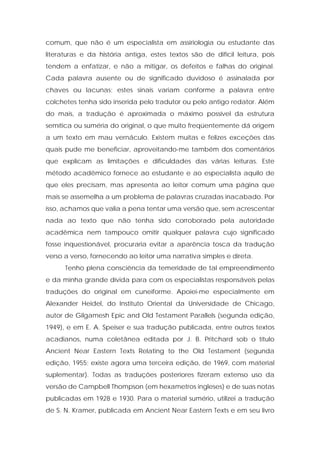 comum, que não é um especialista em assiriologia ou estudante das literaturas e da história antiga, estes textos são de difícil leitura, pois tendem a enfatizar, e não a mitigar, os defeitos e falhas do original. Cada palavra ausente ou de significado duvidoso é assinalada por chaves ou lacunas; estes sinais variam conforme a palavra entre colchetes tenha sido inserida pelo tradutor ou pelo antigo redator. Além do mais, a tradução é aproximada o máximo possível da estrutura semítica ou suméria do original, o que muito freqüentemente dá origem a um texto em mau vernáculo. Existem muitas e felizes exceções das quais pude me beneficiar, aproveitando-me também dos comentários que explicam as limitações e dificuldades das várias leituras. Este método acadêmico fornece ao estudante e ao especialista aquilo de que eles precisam, mas apresenta ao leitor comum uma página que mais se assemelha a um problema de palavras cruzadas inacabado. Por isso, achamos que valia a pena tentar uma versão que, sem acrescentar nada ao texto que não tenha sido corroborado pela autoridade acadêmica nem tampouco omitir qualquer palavra cujo significado fosse inquestionável, procuraria evitar a aparência tosca da tradução verso a verso, fornecendo ao leitor uma narrativa simples e direta. 
Tenho plena consciência da temeridade de tal empreendimento e da minha grande dívida para com os especialistas responsáveis pelas traduções do original em cuneiforme. Apoiei-me especialmente em Alexander Heidel, do Instituto Oriental da Universidade de Chicago, autor de Gilgamesh Epic and Old Testament Parallels (segunda edição, 1949), e em E. A. Speiser e sua tradução publicada, entre outros textos acadianos, numa coletânea editada por J. B. Pritchard sob o título Ancient Near Eastern Texts Relating to the Old Testament (segunda edição, 1955; existe agora uma terceira edição, de 1969, com material suplementar). Todas as traduções posteriores fizeram extenso uso da versão de Campbell Thompson (em hexametros ingleses) e de suas notas publicadas em 1928 e 1930. Para o material sumério, utilizei a tradução de S. N. Kramer, publicada em Ancient Near Eastern Texts e em seu livro  