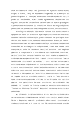 From the Tablets of Sumer, 1956 (reeditado na Inglaterra como History begins at Sumer, 1958). O importante fragmento de Sultantepe foi publicado por O. R. Gurney no Journal of Cuneiform Studies de 1964, e pode ser encontrado, numa versão ligeiramente modificada, na segunda edição de Ancient Near Eastern Texts; as demais passagens suplementares ou variantes do texto foram tiradas de artigos especiais publicados em periódicos e serão designadas adiante, em seu contexto. 
Não segui o exemplo das demais versões, que transpuseram a Epopéia em verso, por achar que a prosa proporcionaria um meio mais flexível e direto de comunicação, particularmente nas passagens mais difíceis; pela mesma razão, desisti de tentar manter a divisão por tábuas. Dentro da estrutura do texto ainda há espaço para uma considerável variedade de abordagens e interpretações, como nos revela uma comparação entre as diferentes traduções existentes. Meu objetivo geral foi a inteligibilidade e, até onde os textos existentes permitiram, proporcionar uma história coerente num ritmo suave e espontâneo. Qualquer versão que tenha como objetivo unificar a narrativa precisa desenvolver um trabalho de cotejo. O "Texto Padrão" criado pelos escribas de Assurbanipal no século VII era um cotejo, assim como o são todas as versões modernas. Distanciei-me do método de trabalho mais comum e utilizei as fontes sumérias lado a lado com as versões hitita e acadiana — não apenas por causa de sua preeminência, e pelo fato de os próprios escritores acadianos terem ido buscar no Ciclo Sumério a base para a maior parte dos episódios de sua Epopéia, mas também porque elas preenchem lacunas importantes, especialmente no episódio da "Jornada na Floresta", e porque somente elas contêm o "Destino" e a "Morte de Gilgamesh". Além disso, trata-se de textos de alta qualidade. 
As diferenças de detalhe entre a versão suméria e a babilônica arcaica não são maiores do que as verificadas entre as recensões de Nínive e Boghazköy, que são geralmente utilizadas em conjunto pelos tradutores modernos; e a data em que foi escrito o material sumério  