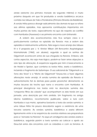ainda existente (na primeira metade do segundo milênio) é muito próxima daquela em que foi produzida a versão babilônica arcaica contida nas tábuas de Yale e Pensilvânia (Primeira Dinastia da Babilônia). A versão hitita parece divergir radicalmente das demais no que se refere aos últimos episódios, mas apresenta contribuições importantes em muitos pontos do texto, especialmente no que diz respeito ao conflito com Humbaba (Huwawa) e ao primeiro encontro com Urshanabi. 
A ordem dos acontecimentos não fica sempre clara e é particularmente confusa no episódio da floresta; mas a ordem dos episódios é relativamente uniforme. Não segui o novo arranjo das tábuas IV e V proposto por J. V. Kinnier Wilson (VII Rencontre Assyriologique Internationale [1960], ver abaixo), segundo o qual os sonhos de Gilgamesh acontecem antes de sua chegada na floresta. Embora, sob certos aspectos, isto seja mais lógico, podem-se fazer sérias objeções a este tipo de alteração. A seqüência seguida por mim é basicamente a de Heidel e Speiser, que combina os textos hitita, assírio e babilônico, incluindo o fragmento de Sultantepe. O uso adicional de "Gilgamesh e a Terra dos Vivos" e a "Morte de Gilgamesh" forçou-nos a fazer algumas alterações neste arranjo. A versão suméria do episódio da floresta é suficientemente fiel às demais para poder preencher diretamente as muitas lacunas do trecho que narra o encontro com Humbaba. A principal divergência nos textos está na descrição suméria dos "cinqüenta filhos da cidade" que acompanham os dois heróis em sua jornada, uma descrição por mim omitida. Um fragmento no antigo idioma babilônico, recentemente publicado, sobre a luta com Humbaba e sua morte, aproxima bastante o texto da versão suméria; e uma tábua hitita há pouco descoberta sugere a existência de uma terceira variante. As versões suméria, babilônica e assíria diferem ligeiramente entre si na seqüência de eventos relativos aos preparativos para a "Jornada na Floresta". Fiz aqui um amálgama das versões assíria e babilônica, seguindo porém o texto sumério ao colocar o apelo ao Deus-Sol antes dos encontros com os cidadãos e com os ferreiros. A  