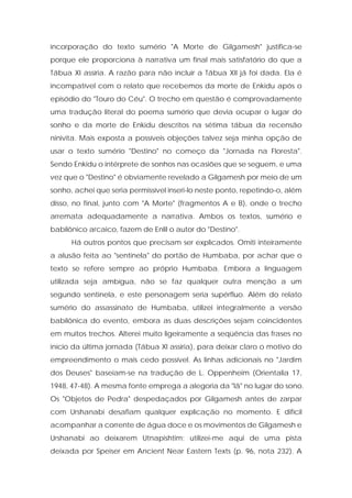 incorporação do texto sumério "A Morte de Gilgamesh" justifica-se porque ele proporciona à narrativa um final mais satisfatório do que a Tábua XI assíria. A razão para não incluir a Tábua XII já foi dada. Ela é incompatível com o relato que recebemos da morte de Enkidu após o episódio do "Touro do Céu". O trecho em questão é comprovadamente uma tradução literal do poema sumério que devia ocupar o lugar do sonho e da morte de Enkidu descritos na sétima tábua da recensão ninivita. Mais exposta a possíveis objeções talvez seja minha opção de usar o texto sumério "Destino" no começo da "Jornada na Floresta". Sendo Enkidu o intérprete de sonhos nas ocasiões que se seguem, e uma vez que o "Destino" é obviamente revelado a Gilgamesh por meio de um sonho, achei que seria permissível inseri-lo neste ponto, repetindo-o, além disso, no final, junto com "A Morte" (fragmentos A e B), onde o trecho arremata adequadamente a narrativa. Ambos os textos, sumério e babilônico arcaico, fazem de Enlil o autor do "Destino". 
Há outros pontos que precisam ser explicados. Omiti inteiramente a alusão feita ao "sentinela" do portão de Humbaba, por achar que o texto se refere sempre ao próprio Humbaba. Embora a linguagem utilizada seja ambígua, não se faz qualquer outra menção a um segundo sentinela, e este personagem seria supérfluo. Além do relato sumério do assassinato de Humbaba, utilizei integralmente a versão babilônica do evento, embora as duas descrições sejam coincidentes em muitos trechos. Alterei muito ligeiramente a seqüência das frases no início da última jornada (Tábua XI assíria), para deixar claro o motivo do empreendimento o mais cedo possível. As linhas adicionais no "Jardim dos Deuses" baseiam-se na tradução de L. Oppenheim (Orientalia 17, 1948, 47-48). A mesma fonte emprega a alegoria da "lã" no lugar do sono. Os "Objetos de Pedra" despedaçados por Gilgamesh antes de zarpar com Urshanabi desafiam qualquer explicação no momento. E difícil acompanhar a corrente de água doce e os movimentos de Gilgamesh e Urshanabi ao deixarem Utnapishtim; utilizei-me aqui de uma pista deixada por Speiser em Ancient Near Eastern Texts (p. 96, nota 232). A  