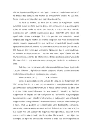 afirmação de que Gilgamesh saiu "pelo portão por onde havia entrado" foi tirada das palavras da mulher de Utnapishtim (Heidel XI, 207-208). Neste ponto, é preciso algo que assinale a transição. 
Na lista de nomes, ao final de "A Morte de Gilgamesh" (texto sumério), deixei de fora quatro deles, por pertencerem a personagens sobre os quais nada se sabe; em relação a cada um dos demais, acrescentei um epíteto explanatório para transmitir uma idéia do significado desse catálogo. Em três pontos da narrativa, tomei emprestado alguns trechos de outras epopéias. No início do relato do dilúvio, enxertei algumas linhas que explicam a ira de Enlil, tirando-as da epopéia de Atrahasis, escrita no idioma babilônico arcaico (ver abaixo p. 83). Trata-se dos versos que se iniciam: "Naqueles dias a terra fervilhava, os homens multiplicavam-se..." No fim do sonho que Enkidu tem do mundo inferior, o símile do intendente é tirado do texto assírio "Visão do Mundo Inferior", que contém uma passagem bastante semelhante a esta. 
As linhas que descrevem a localização do Dilmun foram tiradas do "Dilúvio" sumério. O Apêndice traz um pequeno resumo classificatório do material encontrado em cada uma das tábuas. 
Julho de 1959 (1972) N. K. Sandars 
Desde a publicação desta versão da Epopéia de Gilgamesh, em 1961, a decifração de novas tábuas e o estudo mais profundo daquelas já conhecidas acrescentaram muito à nossa compreensão da obra em si e ao nosso conhecimento do seu contexto histórico e literário. Gilgamesh foi objeto de um congresso no "Rencontre Assyrioíogique Internationale", cujas atas foram transcritas e publicadas sob o título de Gilgamesh et sa legende no Cahiers du Groupe François-Thureau-Dangin, I, Paris, 1960. Aí podem ser encontradas uma bibliografia completa, novas discussões e novo material textual. Entre as substanciais adições das quais me vali, apesar de algumas incongruências, está um novo relato sumério do episódio de Humbaba (Hu-wawa) (J. van Kijk). Um exemplo do tipo de dificuldade inerente a este tipo de interpretação  