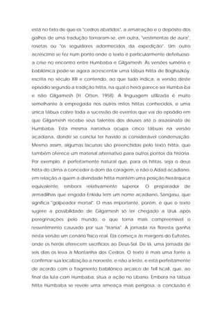está no fato de que os "cedros abatidos", a amarração e o depósito dos galhos de uma tradução tornaram-se, em outra, "vestimentas de aura", rosetas ou "os seguidores adormecidos da expedição". Um outro acréscimo se fez num ponto onde o texto é particularmente defeituoso: a crise no encontro entre Humbaba e Gilgamesh. Às versões suméria e babilônica pode-se agora acrescentar uma tábua hitita de Boghazköy, escrita no século XIII e contendo, ao que tudo indica, a versão deste episódio segundo a tradição hitita, na qual o herói parece ser Humba-ba e não Gilgamesh (H. Otten, 1958). A linguagem utilizada é muito semelhante à empregada nos outros mitos hititas conhecidos, e uma única tábua cobre toda a sucessão de eventos que vai do episódio em que Gilgamesh recebe seus talentos dos deuses até o assassinato de Humbaba. Esta mesma narrativa ocupa cinco tábuas na versão acadiana, donde se conclui ter havido aí considerável condensação. Mesmo assim, algumas lacunas são preenchidas pelo texto hitita, que também oferece um material alternativo para outros pontos da história. Por exemplo: é perfeitamente natural que, para os hititas, seja o deus hitita do clima a conceder o dom da coragem, e não o Adad acadiano, em relação a quem a divindade hitita mantém uma posição hierárquica equivalente, embora relativamente superior. O preparador de armadilhas que engoda Enkidu tem um nome acadiano, Sangasu, que significa "golpeador mortal". O mais importante, porém, é que o texto sugere a possibilidade de Gilgamesh só ter chegado a Uruk após peregrinações pelo mundo, o que torna mais compreensível o ressentimento causado por sua "tirania". A jornada na floresta ganha nesta versão um cenário físico real. Ela começa às margens do Eufrates, onde os heróis oferecem sacrifícios ao Deus-Sol. De lá, uma jornada de seis dias os leva à Montanha dos Cedros. O texto é mais uma fonte a confirmar sua localização a noroeste, e não a leste, e está perfeitamente de acordo com o fragmento babilônico arcaico de Tell Iscali, que, ao final da luta com Humbaba, situa a ação no Líbano. Embora na tábua hitita Humbaba se revele uma ameaça mais perigosa, a conclusão é  