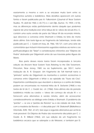 exatamente a mesma e vem a se encaixar muito bem entre os fragmentos sumério e babilônico. Mais detalhes aparecem em outras fontes e foram publicados por A. Falkenstem {(Journal of Near Eastern Studies, 19, abril de 1960, 2, 65-71) e J. van Dijk, (Sumer, 15, 1959, i, 8-10), mas as diferenças estão perfeitamente dentro daquilo que podemos esperar de uma tradição oral. Uma tábua de Ur, talvez do século XI a. C, contém uma outra versão de parte da Tábua VII da recensão ninivita, que descreve a conversa entre Shamash e Enkidu no leito de morte deste último. Este texto liga-se ao fragmento de Sultantepe, tendo sido publicado por C. J. Gadd em Iraq, 28, 1966, 105-121, com uma série de comentários que incluem interessantes sugestões relativas ao nome e ao perfil psicológico de "Siduri" e considerações referentes aos "Objetos de Pedra" destruídos por Gilgamesh antes de sua travessia pelas Águas da Morte. 
Boa parte desses novos textos foram incorporados à terceira edição do Ancient Near Eastern Texts Relating to the Olá Testament, Princeton, New Jersey, 1969, ou ao Suplemento, pp. 503-7, numa tradução de A. R. Grayson. Um fragmento de Tell Harmall narra o "primeiro" sonho de Gilgamesh na montanha e contém acréscimos à conversa entre Gilgamesh e Ishtar e ao episódio do "Touro do Céu". Importantes contribuições que elucidam a doença e o sonho de Enkidu podem ser encontradas no material hitita de R. Stefanini (1969) e nos textos de Ur de C. J. Gadd, loc. cit. (1966). Estes últimos são do período babilônico médio ou cassita — talvez do começo do século XI — e fornecem uma alternativa à versão ninivita, além de acrescentar consideravelmente ao diálogo entre Enkidu e Shamash. O problema do "portão" — se era o "portão da floresta" ou o da cidade de Uruk, feito com a madeira da floresta — é discutido por I. M. Diakonoff (Bibliotheca Orientalis, XVIII, 1961, 61-67). Usei aqui a segunda alternativa por achá-la mais provável. Os Objetos de Pedra são novamente discutidos por C. J. Gadd, A. R. Millard (1964), em sua edição de um fragmento no babilônico arcaico que se sobrepõe a de Meissner, e também por D.  