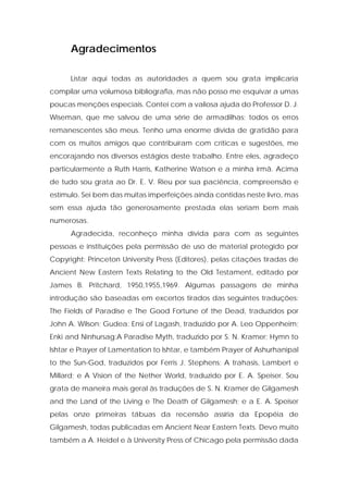 Agradecimentos 
Listar aqui todas as autoridades a quem sou grata implicaria compilar uma volumosa bibliografia, mas não posso me esquivar a umas poucas menções especiais. Contei com a valiosa ajuda do Professor D. J. Wiseman, que me salvou de uma série de armadilhas; todos os erros remanescentes são meus. Tenho uma enorme dívida de gratidão para com os muitos amigos que contribuíram com críticas e sugestões, me encorajando nos diversos estágios deste trabalho. Entre eles, agradeço particularmente a Ruth Harris, Katherine Watson e a minha irmã. Acima de tudo sou grata ao Dr. E. V. Rieu por sua paciência, compreensão e estímulo. Sei bem das muitas imperfeições ainda contidas neste livro, mas sem essa ajuda tão generosamente prestada elas seriam bem mais numerosas. 
Agradecida, reconheço minha dívida para com as seguintes pessoas e instituições pela permissão de uso de material protegido por Copyright: Princeton University Press (Editores), pelas citações tiradas de Ancient New Eastern Texts Relating to the Old Testament, editado por James B. Pritchard, 1950,1955,1969. Algumas passagens de minha introdução são baseadas em excertos tirados das seguintes traduções: The Fields of Paradise e The Good Fortune of the Dead, traduzidos por John A. Wilson; Gudea: Ensi of Lagash, traduzido por A. Leo Oppenheim; Enki and Ninhursag:A Paradise Myth, traduzido por S. N. Kramer; Hymn to lshtar e Prayer of Lamentation to lshtar, e também Prayer of Ashurhanipal to the Sun-God, traduzidos por Ferris J. Stephens; A trahasis, Lambert e Millard; e A Vision of the Nether World, traduzido por E. A. Speiser. Sou grata de maneira mais geral às traduções de S. N. Kramer de Gilgamesh and the Land of the Living e The Death of Gilgamesh; e a E. A. Speiser pelas onze primeiras tábuas da recensão assíria da Epopéia de Gilgamesh, todas publicadas em Ancient Near Eastern Texts. Devo muito também a A. Heidel e à University Press of Chicago pela permissão dada  