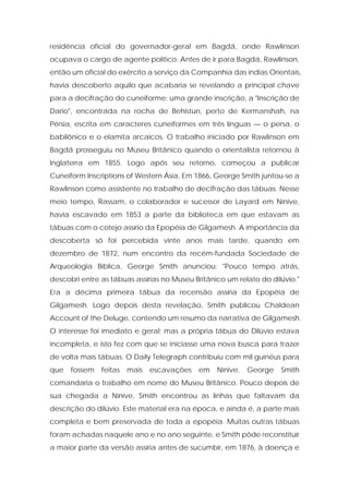 residência oficial do governador-geral em Bagdá, onde Rawlinson ocupava o cargo de agente político. Antes de ir para Bagdá, Rawlinson, então um oficial do exército a serviço da Companhia das índias Orientais, havia descoberto aquilo que acabaria se revelando a principal chave para a decifração do cuneiforme: uma grande inscrição, a "Inscrição de Dario", encontrada na rocha de Behistun, perto de Kermanshah, na Pérsia, escrita em caracteres cuneiformes em três línguas — o persa, o babilônico e o elamita arcaicos. O trabalho iniciado por Rawlinson em Bagdá prosseguiu no Museu Britânico quando o orientalista retornou à Inglaterra em 1855. Logo após seu retorno, começou a publicar Cuneiform Inscriptions of Western Ásia. Em 1866, George Smith juntou-se a Rawlinson como assistente no trabalho de decifração das tábuas. Nesse meio tempo, Rassam, o colaborador e sucessor de Layard em Nínive, havia escavado em 1853 a parte da biblioteca em que estavam as tábuas com o cotejo assírio da Epopéia de Gilgamesh. A importância da descoberta só foi percebida vinte anos mais tarde, quando em dezembro de 1872, num encontro da recém-fundada Sociedade de Arqueologia Bíblica, George Smith anunciou: "Pouco tempo atrás, descobri entre as tábuas assírias no Museu Britânico um relato do dilúvio." Era a décima primeira tábua da recensão assíria da Epopéia de Gilgamesh. Logo depois desta revelação, Smith publicou Chaldean Account of the Deluge, contendo um resumo da narrativa de Gilgamesh. O interesse foi imediato e geral; mas a própria tábua do Dilúvio estava incompleta, e isto fez com que se iniciasse uma nova busca para trazer de volta mais tábuas. O Daily Telegraph contribuiu com mil guinéus para que fossem feitas mais escavações em Nínive. George Smith comandaria o trabalho em nome do Museu Britânico. Pouco depois de sua chegada a Nínive, Smith encontrou as linhas que faltavam da descrição do dilúvio. Este material era na época, e ainda é, a parte mais completa e bem preservada de toda a epopéia. Muitas outras tábuas foram achadas naquele ano e no ano seguinte, e Smith pôde reconstituir a maior parte da versão assíria antes de sucumbir, em 1876, à doença e  