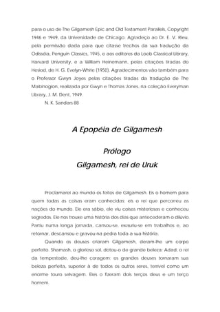 para o uso de The Gilgamesh Epic and Old Testament Parallels, Copyright 1946 e 1949, da Universidade de Chicago. Agradeço ao Dr. E. V. Rieu, pela permissão dada para que citasse trechos da sua tradução da Odisséia, Penguin Classics, 1945, e aos editores da Loeb Classical Library, Harvard University, e a William Heinemann, pelas citações tiradas do Hesiod, de H. G. Evelyn-White (1950). Agradecimentos vão também para o Professor Gwyn Joyes pelas citações tiradas da tradução de The Mabinogion, realizada por Gwyn e Thomas Jones, na coleção Everyman Library, J. M. Dent, 1949. 
N. K. Sandars 88 
A Epopéia de Gilgamesh 
Prólogo 
Gilgamesh, rei de Uruk 
Proclamarei ao mundo os feitos de Gilgamesh. Eis o homem para quem todas as coisas eram conhecidas; eis o rei que percorreu as nações do mundo. Ele era sábio, ele viu coisas misteriosas e conheceu segredos. Ele nos trouxe uma história dos dias que antecederam o dilúvio. Partiu numa longa jornada, cansou-se, exauriu-se em trabalhos e, ao retornar, descansou e gravou na pedra toda a sua história. 
Quando os deuses criaram Gilgamesh, deram-lhe um corpo perfeito. Shamash, o glorioso sol, dotou-o de grande beleza; Adad, o rei da tempestade, deu-lhe coragem; os grandes deuses tornaram sua beleza perfeita, superior à de todos os outros seres, terrível como um enorme touro selvagem. Eles o fizeram dois terços deus e um terço homem.  