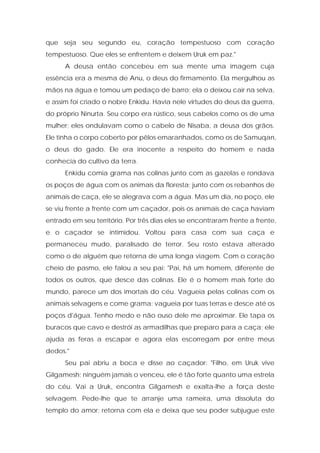 que seja seu segundo eu, coração tempestuoso com coração tempestuoso. Que eles se enfrentem e deixem Uruk em paz." 
A deusa então concebeu em sua mente uma imagem cuja essência era a mesma de Anu, o deus do firmamento. Ela mergulhou as mãos na água e tomou um pedaço de barro; ela o deixou cair na selva, e assim foi criado o nobre Enkidu. Havia nele virtudes do deus da guerra, do próprio Ninurta. Seu corpo era rústico, seus cabelos como os de uma mulher; eles ondulavam como o cabelo de Nisaba, a deusa dos grãos. Ele tinha o corpo coberto por pêlos emaranhados, como os de Samuqan, o deus do gado. Ele era inocente a respeito do homem e nada conhecia do cultivo da terra. 
Enkidu comia grama nas colinas junto com as gazelas e rondava os poços de água com os animais da floresta; junto com os rebanhos de animais de caça, ele se alegrava com a água. Mas um dia, no poço, ele se viu frente a frente com um caçador, pois os animais de caça haviam entrado em seu território. Por três dias eles se encontraram frente a frente, e o caçador se intimidou. Voltou para casa com sua caça e permaneceu mudo, paralisado de terror. Seu rosto estava alterado como o de alguém que retorna de uma longa viagem. Com o coração cheio de pasmo, ele falou a seu pai: "Pai, há um homem, diferente de todos os outros, que desce das colinas. Ele é o homem mais forte do mundo, parece um dos imortais do céu. Vagueia pelas colinas com os animais selvagens e come grama; vagueia por tuas terras e desce até os poços d'água. Tenho medo e não ouso dele me aproximar. Ele tapa os buracos que cavo e destrói as armadilhas que preparo para a caça; ele ajuda as feras a escapar e agora elas escorregam por entre meus dedos." 
Seu pai abriu a boca e disse ao caçador: "Filho, em Uruk vive Gilgamesh; ninguém jamais o venceu, ele é tão forte quanto uma estrela do céu. Vai a Uruk, encontra Gilgamesh e exalta-lhe a força deste selvagem. Pede-lhe que te arranje uma rameira, uma dissoluta do templo do amor; retorna com ela e deixa que seu poder subjugue este  