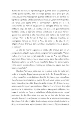 disparada; as criaturas agrestes fugiam quando delas se aproximava. Enkidu queria segui-las, mas seu corpo parecia estar preso por uma corda, seus joelhos fraquejavam quando tentava correr, ele perdera sua rapidez e agilidade. E todas as criaturas da selva fugiram; Enkidu perdera sua força, pois agora tinha o conhecimento dentro de si, e os pensamentos do homem ocupavam seu coração. Então ele voltou e sentou-se ao pé da mulher, e escutou com atenção o que ela lhe disse: "És sábio, Enkidu, e agora te tornaste semelhante a um deus. Por que queres ficar correndo à solta nas colinas com as feras do mato? Vem comigo. Vem e te levarei à Uruk das poderosas muralhas, ao abençoado templo de Ishtar e Anu, do amor e do céu; lá vive Gilgamesh, que é forte, e como um touro selvagem domina e governa os homens." 
A fala da mulher agradou a Enkidu; ele ansiava por ter um companheiro, alguém que pudesse compreender seu coração. "Vamos, mulher, leva-me a esse templo sagrado, à casa de Anu e de Ishtar, ao lugar onde Gilgamesh domina e governa seu povo. Eu audazmente o desafiarei; gritarei em Uruk: 'Sou o mais forte daqui, vim para mudar a velha ordem, sou aquele que nasceu nas colinas, sou aquele que é de todos o mais forte.'" 
Ela disse: "Vamos, e deixa que ele te veja o rosto. Sei muito bem onde se encontra Gilgamesh na grande Uruk. Oh, Enkidu, lá todos se vestem magnificamente, todos os dias são de festa, e que maravilhosa visão fornecem os rapazes e as jovens. Como é suave e doce seu cheiro! Todos os poderosos estão despertos pela cidade. Oh, Enkidu, tu, que amas a vida, farei com que conheças Gilgamesh, um homem de muitos humores; tu o conhecerás em seu radiante apogeu de virilidade. Seu corpo é perfeito em força e maturidade; ele jamais descansa, nem à noite nem de dia. Ele é mais forte que tu, por isso põe de lado essa bravata. Shamash, o glorioso sol, concedeu-lhe favores, assim como Anu dos céus, e Enlil; e Ea, o sábio, deu-lhe discernimento e inteligência. Eu te digo, mesmo antes de teres deixado a vida selvagem, Gilgamesh saberá  