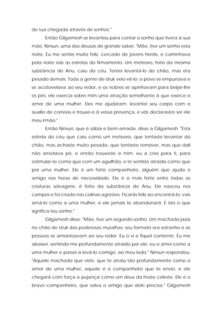 de tua chegada através de sonhos." 
Então Gilgamesh se levantou para contar o sonho que tivera à sua mãe, Ninsun, uma das deusas de grande saber. "Mãe, tive um sonho esta noite. Eu me sentia muito feliz, cercado de jovens heróis, e caminhava pela noite sob as estrelas do firmamento. Um meteoro, feito da mesma substância de Anu, caiu do céu. Tentei levantá-lo do chão, mas era pesado demais. Toda a gente de Uruk veio vê-lo; o povo se empurrava e se acotovelava ao seu redor, e os nobres se apinhavam para beijar-lhe os pés; ele exercia sobre mim uma atração semelhante à que exerce o amor de uma mulher. Eles me ajudaram; levantei seu corpo com o auxílio de correias e trouxe-o à vossa presença, e vós declarastes ser ele meu irmão." 
Então Ninsun, que é sábia e bem-amada, disse a Gilgamesh: "Esta estrela do céu que caiu como um meteoro, que tentaste levantar do chão, mas achaste muito pesada, que tentaste remover, mas que dali não arredava pé, e então trouxeste a mim; eu a criei para ti, para estimular-te como que com um aguilhão, e te sentiste atraído como que por uma mulher. Ele é um forte companheiro, alguém que ajuda o amigo nas horas de necessidade. Ele é o mais forte entre todas as criaturas selvagens; é feito da substância de Anu. Ele nasceu nos campos e foi criado nas colinas agrestes. Ficarás feliz ao encontrá-lo; vais amá-lo como a uma mulher, e ele jamais te abandonará. E isto o que significa teu sonho." 
Gilgamesh disse: "Mãe, tive um segundo sonho. Um machado jazia no chão de Uruk das poderosas muralhas; seu formato era estranho e as pessoas se amontoavam ao seu redor. Eu o vi e fiquei contente. Eu me abaixei, sentindo-me profundamente atraído por ele; eu o amei como a uma mulher e passei a levá-lo comigo, ao meu lado." Ninsun respondeu: "Aquele machado que viste, que te atraiu tão profundamente como o amor de uma mulher, aquele é o companheiro que te envio, e ele chegará com força e pujança como um deus da hoste celeste. Ele é o bravo companheiro, que salva o amigo que dele precisa." Gilgamesh  