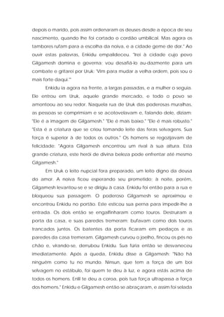 depois o marido, pois assim ordenaram os deuses desde a época de seu nascimento, quando lhe foi cortado o cordão umbilical. Mas agora os tambores rufam para a escolha da noiva, e a cidade geme de dor." Ao ouvir estas palavras, Enkidu empalideceu. "Irei à cidade cujo povo Gilgamesh domina e governa; vou desafiá-lo au-dazmente para um combate e gritarei por Uruk: 'Vim para mudar a velha ordem, pois sou o mais forte daqui.'" 
Enkidu ia agora na frente, a largas passadas, e a mulher o seguia. Ele entrou em Uruk, aquele grande mercado, e todo o povo se amontoou ao seu redor. Naquela rua de Uruk das poderosas muralhas, as pessoas se comprimiam e se acotovelavam e, falando dele, diziam: "Ele é a imagem de Gilgamesh." "Ele é mais baixo." "Ele é mais robusto." "Esta é a criatura que se criou tomando leite das feras selvagens. Sua força é superior à de todos os outros." Os homens se regozijavam de felicidade: "Agora Gilgamesh encontrou um rival à sua altura. Esta grande criatura, este herói de divina beleza pode enfrentar até mesmo Gilgamesh." 
Em Uruk o leito nupcial fora preparado, um leito digno da deusa do amor. A noiva ficou esperando seu prometido; à noite, porém, Gilgamesh levantou-se e se dirigiu à casa. Enkidu foi então para a rua e bloqueou sua passagem. O poderoso Gilgamesh se aproximou e encontrou Enkidu no portão. Este esticou sua perna para impedir-lhe a entrada. Os dois então se engalfinharam como touros. Destruíram a porta da casa, e suas paredes tremeram; bufavam como dois touros trancados juntos. Os batentes da porta ficaram em pedaços e as paredes da casa tremeram. Gilgamesh curvou o joelho, fincou os pés no chão e, virando-se, derrubou Enkidu. Sua fúria então se desvaneceu imediatamente. Após a queda, Enkidu disse a Gilgamesh: "Não há ninguém como tu no mundo. Ninsun, que tem a força de um boi selvagem no estábulo, foi quem te deu à luz, e agora estás acima de todos os homens. Enlil te deu a coroa, pois tua força ultrapassa a força dos homens." Enkidu e Gilgamesh então se abraçaram, e assim foi selada  