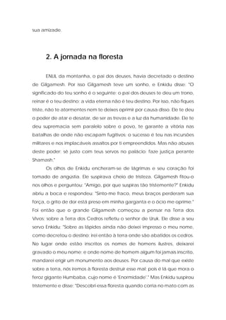 sua amizade. 
2. A jornada na floresta 
ENLIL da montanha, o pai dos deuses, havia decretado o destino de Gilgamesh. Por isso Gilgamesh teve um sonho, e Enkidu disse: "O significado do teu sonho é o seguinte: o pai dos deuses te deu um trono, reinar é o teu destino; a vida eterna não é teu destino. Por isso, não fiques triste, não te atormentes nem te deixes oprimir por causa disso. Ele te deu o poder de atar e desatar, de ser as trevas e a luz da humanidade. Ele te deu supremacia sem paralelo sobre o povo, te garante a vitória nas batalhas de onde não escapam fugitivos; o sucesso é teu nas incursões militares e nos implacáveis assaltos por ti empreendidos. Mas não abuses deste poder; sê justo com teus servos no palácio; faze justiça perante Shamash." 
Os olhos de Enkidu encheram-se de lágrimas e seu coração foi tomado de angústia. Ele suspirava cheio de tristeza. Gilgamesh fitou-o nos olhos e perguntou: "Amigo, por que suspiras tão tristemente?" Enkidu abriu a boca e respondeu: "Sinto-me fraco, meus braços perderam sua força, o grito de dor está preso em minha garganta e o ócio me oprime." Foi então que o grande Gilgamesh começou a pensar na Terra dos Vivos; sobre a Terra dos Cedros refletiu o senhor de Uruk. Ele disse a seu servo Enkidu: "Sobre as lápides ainda não deixei impresso o meu nome, como decretou o destino; irei então à terra onde são abatidos os cedros. No lugar onde estão inscritos os nomes de homens ilustres, deixarei gravado o meu nome; e onde nome de homem algum foi jamais inscrito, mandarei erigir um monumento aos deuses. Por causa do mal que existe sobre a terra, nós iremos à floresta destruir esse mal; pois é lá que mora o feroz gigante Humbaba, cujo nome é 'Enormidade'." Mas Enkidu suspirou tristemente e disse: "Descobri essa floresta quando corria no mato com as  