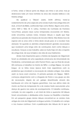 à fome, vindo a falecer perto de Alepo aos trinta e seis anos; mas já desbravara todo um novo território na área dos estudos bíblicos e da história antiga. 
Ao publicar o "Dilúvio" assírio, Smith afirmou tratar-se evidentemente de uma cópia de uma versão muito mais antiga feita em Uruk, a Erech da Bíblia, conhecida hoje como Warka. Alguns anos antes, entre 1849 e 1852, W. K. Loftus, membro da Comissão de Fronteira Turco-Persa, passara duas curtas temporadas escavando em Warka, onde encontrou curiosos restos, inclusive tábuas e aquilo que hoje sabemos ser paredes de mosaico do terceiro milênio. Mas Warka teve de esperar até os anos vinte e trinta deste século para vir a receber mais atenção; foi quando os alemães empreenderam grandes escavações que revelaram uma longa série de construções, bem como tábuas e esculturas. Graças a esse trabalho, sabe-se muito hoje em dia a respeito da antiga Uruk, de seus templos e da vida de seus habitantes. 
Ainda mais importantes para a história da Epopéia de Gilgamesh foram as atividades de uma expedição americana da Universidade da Pensilvânia, comandada por John Punnet Peters, que ao final do século XIX começou a trabalhar no monte de Niffer, a antiga Nippur, no sul do Iraque. Já se tinha nessa época bem mais experiência com os problemas que envolviam a escavação de cidades antigas; mas ainda assim os riscos eram enormes. O primeiro período em Nippur, 1888-9, começou alegremente com a chegada de Peters e seu grupo ao sítio de escavação, depois de um galope desenfreado através dos bambuzais em cima de fogosos garanhões; mas sua última visão do monte ao final da temporada foi a de árabes hostis executando uma dança de guerra nas ruínas do acampamento. O trabalho continuou, contudo, no ano seguinte, e um total de trinta a quarenta mil tábuas foram encontradas e distribuídas entre museus na Filadélfia e Istambul. Em um pequeno grupo destas tábuas encontram-se as versões mais antigas do ciclo de Gilgamesh na língua suméria. O trabalho em campo e nos museus continua. Com a publicação das tábuas de Ur que se  