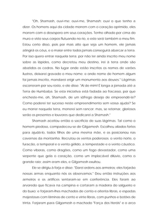 "Oh, Shamash, ouvi-me; ouvi-me, Shamash; ouvi o que tenho a dizer. Os homens aqui da cidade morrem com o coração oprimido, eles morrem com o desespero em seus corações. Tenho olhado por cima do muro e visto seus corpos flutuando no rio, e este será também o meu fim. Estou certo disso, pois por mais alto que seja um homem, ele jamais atingirá os céus, e o maior entre todos jamais conseguirá abarcar a terra. Por isso quero entrar naquela terra: por não ter ainda inscrito meu nome sobre as lápides, como decretou meu destino, irei à terra onde são abatidos os cedros. No lugar onde estão inscritos os nomes de varões ilustres, deixarei gravado o meu nome; e onde nome de homem algum foi jamais inscrito, mandarei erigir um monumento aos deuses." Lágrimas escorreram por seu rosto, e ele disse: "Ai de mim! É longa a jornada até a Terra de Humbaba. Se esta iniciativa está fadada ao fracasso, por que encheste-me, oh, Shamash, de um sôfrego desejo de empreendê-la? Como poderei ter sucesso neste empreendimento sem vossa ajuda? Se eu morrer naquela terra, morrerei sem rancor; mas, se retornar, gloriosos serão os presentes e louvores que dedicarei a Shamash." 
Shamash aceitou então o sacrifício de suas lágrimas. Tal como o homem piedoso, compadeceu-se de Gilgamesh. Escolheu aliados fortes para ajudá-lo, todos filhos de uma mesma mãe, e os posicionou nas cavernas da montanha. Recrutou os ventos poderosos: o vento norte, o furacão, o temporal e o vento gélido, a tempestade e o vento cáustico. Como víboras, como dragões, como um fogo devastador, como uma serpente que gela o coração, como um implacável dilúvio, como o grande raio; assim eram eles, e Gilgamesh exultou. 
Ele se dirigiu à forja e disse: "Darei ordens aos armeiros; eles forjarão nossas armas enquanto nós os observamos." Deu então instruções aos armeiros e os artífices sentaram-se em conferência. Eles foram ao arvoredo que ficava na campina e cortaram a madeira do salgueiro e do buxo; e forjaram-lhes machados de cento e oitenta libras, e espadas majestosas com lâminas de cento e vinte libras, com punhos e botões de trinta. Forjaram para Gilgamesh o machado "Força dos Heróis" e o arco  