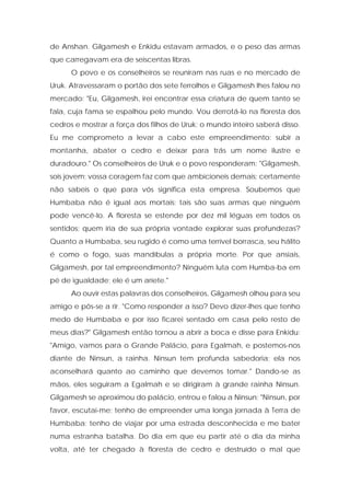 de Anshan. Gilgamesh e Enkidu estavam armados, e o peso das armas que carregavam era de seiscentas libras. 
O povo e os conselheiros se reuniram nas ruas e no mercado de Uruk. Atravessaram o portão dos sete ferrolhos e Gilgamesh lhes falou no mercado: "Eu, Gilgamesh, irei encontrar essa criatura de quem tanto se fala, cuja fama se espalhou pelo mundo. Vou derrotá-lo na floresta dos cedros e mostrar a força dos filhos de Uruk; o mundo inteiro saberá disso. Eu me comprometo a levar a cabo este empreendimento: subir a montanha, abater o cedro e deixar para trás um nome ilustre e duradouro." Os conselheiros de Uruk e o povo responderam: "Gilgamesh, sois jovem; vossa coragem faz com que ambicioneis demais; certamente não sabeis o que para vós significa esta empresa. Soubemos que Humbaba não é igual aos mortais; tais são suas armas que ninguém pode vencê-lo. A floresta se estende por dez mil léguas em todos os sentidos; quem iria de sua própria vontade explorar suas profundezas? Quanto a Humbaba, seu rugido é como uma terrível borrasca, seu hálito é como o fogo, suas mandíbulas a própria morte. Por que ansiais, Gilgamesh, por tal empreendimento? Ninguém luta com Humba-ba em pé de igualdade; ele é um aríete." 
Ao ouvir estas palavras dos conselheiros, Gilgamesh olhou para seu amigo e pôs-se a rir. "Como responder a isso? Devo dizer-lhes que tenho medo de Humbaba e por isso ficarei sentado em casa pelo resto de meus dias?" Gilgamesh então tornou a abrir a boca e disse para Enkidu: "Amigo, vamos para o Grande Palácio, para Egalmah, e postemos-nos diante de Ninsun, a rainha. Ninsun tem profunda sabedoria; ela nos aconselhará quanto ao caminho que devemos tomar." Dando-se as mãos, eles seguiram a Egalmah e se dirigiram à grande rainha Ninsun. Gilgamesh se aproximou do palácio, entrou e falou a Ninsun: "Ninsun, por favor, escutai-me; tenho de empreender uma longa jornada à Terra de Humbaba; tenho de viajar por uma estrada desconhecida e me bater numa estranha batalha. Do dia em que eu partir até o dia da minha volta, até ter chegado à floresta de cedro e destruído o mal que  
