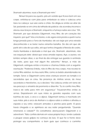 Shamash abomina, rezai a Shamash por mim." 
Ninsun foi para seu quarto, pôs um vestido que ficava bem em seu corpo, enfeitou-se com jóias para embelezar os seios e colocou uma tiara na cabeça; sua saia varria o chão. Ela dirigiu-se então ao altar do Sol, postando-se em cima do telhado do palácio; ela acendeu incenso e elevou seus braços a Shamash, enquanto a fumaça subia aos céus: "Oh, Shamash, por que dotastes Gilgamesh, meu filho, de um coração tão inquieto; por quê? Vós o incitastes, e ele agora está prestes a partir numa longa jornada para a Terra de Humbaba; ele vai viajar por uma estrada desconhecida e se bater numa estranha batalha. Do dia em que ele partir até o dia de sua volta, até que tenha chegado à floresta de cedro, morto Humbaba e destruído o mal que vós, Shamash, abominais, não vos esqueçais dele; deixai que vossa amada esposa, Aya, a aurora, vos lembre sempre disso, e ao final do dia entregai sua guarda à sentinela da noite, para que mal algum lhe advenha." Ninsun, a mãe de Gilgamesh, extinguiu então o incenso e chamou Enkidu com a seguinte exortação: "Poderoso Enkidu, não és filho do meu corpo, mas recebo-te como filho adotivo; és meu outro filho, como os bebês abandonados no templo. Serve a Gilgamesh como estas crianças servem ao templo e à sacerdotisa que os criou. Na presença de minhas servas, de meus sacerdotes e hierofantes, eu o declaro." Ela colocou então em torno de seu pescoço o amuleto do juramento e disse-lhe: "Eu te confio meu filho; traze-o de volta para mim em segurança." Trouxeram-lhes então as armas. Depositaram em suas mãos as grandes espadas com suas bainhas de ouro, o arco e a aljava. Gilgamesh tomou o machado em suas mãos, pôs o arco de Anshan e a aljava sobre o ombro e afivelou a espada a seu cinto; estavam armados e prontos para partir. O povo havia chegado e se apinhava ao seu redor perguntando: "Quando retornareis à cidade?" Os conselheiros abençoaram Gilgamesh e o advertiram: "Não confieis demais em vossa própria força, tende cuidado e poupai vossos golpes no começo da luta. O que for à frente deve proteger seu companheiro; o bom guia que conhece o caminho  