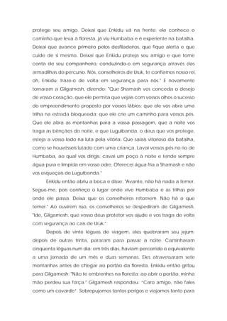 protege seu amigo. Deixai que Enkidu vá na frente; ele conhece o caminho que leva à floresta, já viu Humbaba e é experiente na batalha. Deixai que avance primeiro pelos desfiladeiros, que fique alerta e que cuide de si mesmo. Deixai que Enkidu proteja seu amigo e que tome conta de seu companheiro, conduzindo-o em segurança através das armadilhas do percurso. Nós, conselheiros de Uruk, te confiamos nosso rei, oh, Enkidu; traze-o de volta em segurança para nós." E novamente tornaram a Gilgamesh, dizendo: "Que Shamash vos conceda o desejo de vosso coração, que ele permita que vejais com vossos olhos o sucesso do empreendimento proposto por vossos lábios; que ele vos abra uma trilha na estrada bloqueada; que ele crie um caminho para vossos pés. Que ele abra as montanhas para a vossa passagem, que a noite vos traga as bênçãos da noite, e que Lugulbanda, o deus que vos protege, esteja a vosso lado na luta pela vitória. Que saiais vitorioso da batalha, como se houvésseis lutado com uma criança. Lavai vossos pés no rio de Humbaba, ao qual vos dirigis; cavai um poço à noite e tende sempre água pura e límpida em vosso odre. Oferecei água fria a Shamash e não vos esqueçais de Lugulbanda." 
Enkidu então abriu a boca e disse: "Avante, não há nada a temer. Segue-me, pois conheço o lugar onde vive Humbaba e as trilhas por onde ele passa. Deixa que os conselheiros retornem. Não há o que temer." Ao ouvirem isso, os conselheiros se despediram de Gilgamesh. "Ide, Gilgamesh, que vosso deus protetor vos ajude e vos traga de volta com segurança ao cais de Uruk." 
Depois de vinte léguas de viagem, eles quebraram seu jejum; depois de outras trinta, pararam para passar a noite. Caminharam cinqüenta léguas num dia; em três dias, haviam percorrido o equivalente a uma jornada de um mês e duas semanas. Eles atravessaram sete montanhas antes de chegar ao portão da floresta. Enkidu então gritou para Gilgamesh: "Não te embrenhes na floresta; ao abrir o portão, minha mão perdeu sua força." Gilgamesh respondeu: “Caro amigo, não fales como um covarde”. Sobrepujamos tantos perigos e viajamos tanto para  