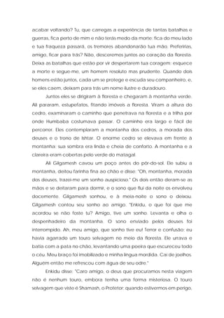 acabar voltando? Tu, que carregas a experiência de tantas batalhas e guerras, fica perto de mim e não terás medo da morte; fica do meu lado e tua fraqueza passará, os tremores abandonarão tua mão. Preferirias, amigo, ficar para trás? Não, desceremos juntos ao coração da floresta. Deixa as batalhas que estão por vir despertarem tua coragem; esquece a morte e segue-me, um homem resoluto mas prudente. Quando dois homens estão juntos, cada um se protege e escuda seu companheiro, e, se eles caem, deixam para trás um nome ilustre e duradouro. 
Juntos eles se dirigiram à floresta e chegaram à montanha verde. Ali pararam, estupefatos, fitando imóveis a floresta. Viram a altura do cedro, examinaram o caminho que penetrava na floresta e a trilha por onde Humbaba costumava passar. O caminho era largo e fácil de percorrer. Eles contemplaram a montanha dos cedros, a morada dos deuses e o trono de Ishtar. O enorme cedro se elevava em frente à montanha; sua sombra era linda e cheia de conforto. A montanha e a clareira eram cobertas pelo verde do matagal. 
Ali Gilgamesh cavou um poço antes do pôr-do-sol. Ele subiu a montanha, deitou farinha fina ao chão e disse: "Oh, montanha, morada dos deuses, trazei-me um sonho auspicioso." Os dois então deram-se as mãos e se deitaram para dormir, e o sono que flui da noite os envolveu docemente. Gilgamesh sonhou, e à meia-noite o sono o deixou. Gilgamesh contou seu sonho ao amigo. "Enkidu, o que foi que me acordou se não foste tu? Amigo, tive um sonho. Levanta e olha o despenhadeiro da montanha. O sono enviado pelos deuses foi interrompido. Ah, meu amigo, que sonho tive eu! Terror e confusão; eu havia agarrado um touro selvagem no meio da floresta. Ele urrava e batia com a pata no chão, levantando uma poeira que escureceu todo o céu. Meu braço foi imobilizado e minha língua mordida. Caí de joelhos. Alguém então me refrescou com água de seu odre." 
Enkidu disse: "Caro amigo, o deus que procuramos nesta viagem não é nenhum touro, embora tenha uma forma misteriosa. O touro selvagem que viste é Shamash, o Protetor; quando estivermos em perigo,  