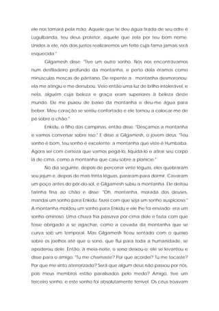 ele nos tomará pela mão. Aquele que te deu água tirada de seu odre é Lugulbanda, teu deus protetor, aquele que zela por teu bom nome. Unidos a ele, nós dois juntos realizaremos um feito cuja fama jamais será esquecida." 
Gilgamesh disse: "Tive um outro sonho. Nós nos encontrávamos num desfiladeiro profundo da montanha, e perto dela éramos como minúsculas moscas de pântano. De repente a . montanha desmoronou; ela me atingiu e me derrubou. Veio então uma luz de brilho intolerável, e nela, alguém cuja beleza e graça eram superiores à beleza deste mundo. Ele me puxou de baixo da montanha e deu-me água para beber. Meu coração se sentiu confortado e ele tornou a colocar-me de pé sobre o chão." 
Enkidu, o filho das campinas, então disse: "Desçamos a montanha e vamos conversar sobre isso." E disse a Gilgamesh, o jovem deus: "Teu sonho é bom, teu sonho é excelente; a montanha que viste é Humbaba. Agora sei com certeza que vamos pegá-lo, liquidá-lo e atirar seu corpo lá de cima, como a montanha que caiu sobre a planície." 
No dia seguinte, depois de percorrer vinte léguas, eles quebraram seu jejum e, depois de mais trinta léguas, pararam para dormir. Cavaram um poço antes do pôr-do-sol, e Gilgamesh subiu a montanha. Ele deitou farinha fina ao chão e disse: "Oh, montanha, morada dos deuses, mandai um sonho para Enkidu; fazei com que seja um sonho auspicioso." A montanha moldou um sonho para Enkidu e ele lhe foi enviado; era um sonho ominoso. Uma chuva fria passava por cima dele e fazia com que fosse obrigado a se agachar, como a cevada da montanha que se curva sob um temporal. Mas Gilgamesh ficou sentado com o queixo sobre os joelhos até que o sono, que flui para toda a humanidade, se apoderou dele. Então, à meia-noite, o sono deixou-o; ele se levantou e disse para o amigo: "Tu me chamaste? Por que acordei? Tu me tocaste? Por que me sinto aterrorizado? Será que algum deus não passou por nós, pois meus membros estão paralisados pelo medo? Amigo, tive um terceiro sonho, e este sonho foi absolutamente terrível. Os céus troavam  
