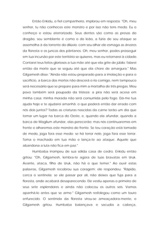 Então Enkidu, o fiel companheiro, implorou em resposta: "Oh, meu senhor, tu não conheces este monstro e por isso não tens medo. Eu o conheço e estou aterrorizado. Seus dentes são como as presas do dragão, seu semblante é como o do leão, a fúria de seu ataque se assemelha à da torrente do dilúvio; com seu olhar ele esmaga as árvores da floresta e os juncos dos pântanos. Oh, meu senhor, podes prosseguir em tua incursão por este território se quiseres, mas eu retornarei à cidade. Contarei teus feitos gloriosos a tua mãe até que ela grite de júbilo: falarei então da morte que se seguiu até que ela chore de amargura." Mas Gilgamesh disse: "Ainda não estou preparado para a imolação e para o sacrifício, a barca dos mortos não descerá o rio comigo, nem tampouco será necessário que se prepare para mim a mortalha de três pregas. Meu povo também será poupado da tristeza; a pira não será acesa em minha casa; minha morada não será consumida pelo fogo. Dá-me tua ajuda hoje e te ajudarei amanhã: o que poderá então dar errado com nós dois juntos? Todas as criaturas nascidas da carne terão um dia que tomar um lugar na barca do Oeste, e, quando ela afundar, quando a barca de Magilum afundar, elas perecerão; mas nós continuaremos em frente e olharemos este monstro de frente. Se teu coração está tomado de medo, joga fora esse medo; se há terror nele, joga fora esse terror. Toma o machado em tua mão e lança-te ao ataque. Aquele que abandona a luta não fica em paz." 
Humbaba irrompeu de sua sólida casa de cedro. Enkidu então gritou: "Oh, Gilgamesh, lembra-te agora de tuas bravatas em Uruk. Avante, ataca, filho de Uruk, não há o que temer." Ao ouvir estas palavras, Gilgamesh recobrou sua coragem; ele respondeu: "Rápido, cerca o sentinela; se ele passar por ali, não deixes que fuja para a floresta, onde acabará desaparecendo. Ele vestiu apenas o primeiro de seus sete esplendores e ainda não colocou os outros seis. Vamos apanhá-lo antes que se arme." Gilgamesh resfolegou como um touro enfurecido. O sentinela da floresta virou-se ameaçadora-mente, e Gilgamesh gritou. Humbaba balançava e sacudia a cabeça,  