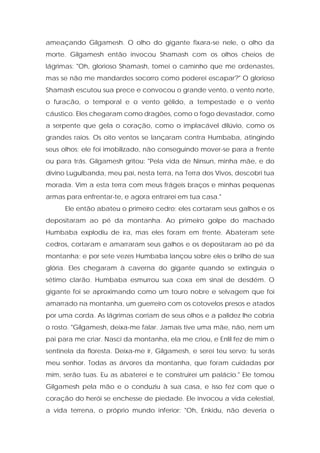 ameaçando Gilgamesh. O olho do gigante fixara-se nele, o olho da morte. Gilgamesh então invocou Shamash com os olhos cheios de lágrimas: "Oh, glorioso Shamash, tomei o caminho que me ordenastes, mas se não me mandardes socorro como poderei escapar?" O glorioso Shamash escutou sua prece e convocou o grande vento, o vento norte, o furacão, o temporal e o vento gélido, a tempestade e o vento cáustico. Eles chegaram como dragões, como o fogo devastador, como a serpente que gela o coração, como o implacável dilúvio, como os grandes raios. Os oito ventos se lançaram contra Humbaba, atingindo seus olhos; ele foi imobilizado, não conseguindo mover-se para a frente ou para trás. Gilgamesh gritou: "Pela vida de Ninsun, minha mãe, e do divino Lugulbanda, meu pai, nesta terra, na Terra dos Vivos, descobri tua morada. Vim a esta terra com meus frágeis braços e minhas pequenas armas para enfrentar-te, e agora entrarei em tua casa." 
Ele então abateu o primeiro cedro; eles cortaram seus galhos e os depositaram ao pé da montanha. Ao primeiro golpe do machado Humbaba explodiu de ira, mas eles foram em frente. Abateram sete cedros, cortaram e amarraram seus galhos e os depositaram ao pé da montanha; e por sete vezes Humbaba lançou sobre eles o brilho de sua glória. Eles chegaram à caverna do gigante quando se extinguia o sétimo clarão. Humbaba esmurrou sua coxa em sinal de desdém. O gigante foi se aproximando como um touro nobre e selvagem que foi amarrado na montanha, um guerreiro com os cotovelos presos e atados por uma corda. As lágrimas corriam de seus olhos e a palidez lhe cobria o rosto. "Gilgamesh, deixa-me falar. Jamais tive uma mãe, não, nem um pai para me criar. Nasci da montanha, ela me criou, e Enlil fez de mim o sentinela da floresta. Deixa-me ir, Gilgamesh, e serei teu servo; tu serás meu senhor. Todas as árvores da montanha, que foram cuidadas por mim, serão tuas. Eu as abaterei e te construirei um palácio." Ele tomou Gilgamesh pela mão e o conduziu à sua casa, e isso fez com que o coração do herói se enchesse de piedade. Ele invocou a vida celestial, a vida terrena, o próprio mundo inferior: "Oh, Enkidu, não deveria o  