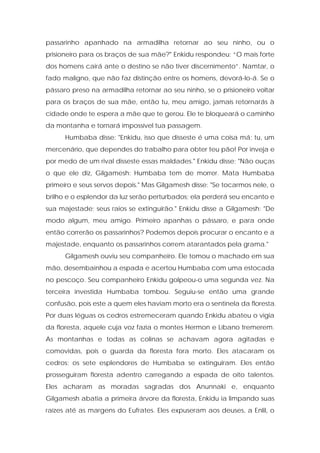 passarinho apanhado na armadilha retornar ao seu ninho, ou o prisioneiro para os braços de sua mãe?" Enkidu respondeu: “O mais forte dos homens cairá ante o destino se não tiver discernimento”. Namtar, o fado maligno, que não faz distinção entre os homens, devorá-lo-á. Se o pássaro preso na armadilha retornar ao seu ninho, se o prisioneiro voltar para os braços de sua mãe, então tu, meu amigo, jamais retornarás à cidade onde te espera a mãe que te gerou. Ele te bloqueará o caminho da montanha e tornará impossível tua passagem. 
Humbaba disse: "Enkidu, isso que disseste é uma coisa má; tu, um mercenário, que dependes do trabalho para obter teu pão! Por inveja e por medo de um rival disseste essas maldades." Enkidu disse: "Não ouças o que ele diz, Gilgamesh: Humbaba tem de morrer. Mata Humbaba primeiro e seus servos depois." Mas Gilgamesh disse: "Se tocarmos nele, o brilho e o esplendor da luz serão perturbados; ela perderá seu encanto e sua majestade; seus raios se extinguirão." Enkidu disse a Gilgamesh: "De modo algum, meu amigo. Primeiro apanhas o pássaro, e para onde então correrão os passarinhos? Podemos depois procurar o encanto e a majestade, enquanto os passarinhos correm atarantados pela grama." 
Gilgamesh ouviu seu companheiro. Ele tomou o machado em sua mão, desembainhou a espada e acertou Humbaba com uma estocada no pescoço. Seu companheiro Enkidu golpeou-o uma segunda vez. Na terceira investida Humbaba tombou. Seguiu-se então uma grande confusão, pois este a quem eles haviam morto era o sentinela da floresta. Por duas léguas os cedros estremeceram quando Enkidu abateu o vigia da floresta, aquele cuja voz fazia o montes Hermon e Líbano tremerem. As montanhas e todas as colinas se achavam agora agitadas e comovidas, pois o guarda da floresta fora morto. Eles atacaram os cedros; os sete esplendores de Humbaba se extinguiram. Eles então prosseguiram floresta adentro carregando a espada de oito talentos. Eles acharam as moradas sagradas dos Anunnaki e, enquanto Gilgamesh abatia a primeira árvore da floresta, Enkidu ia limpando suas raízes até as margens do Eufrates. Eles expuseram aos deuses, a Enlil, o  