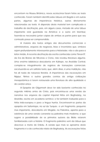 encontram no Museu Britânico, novos acréscimos foram feitos ao texto conhecido. Foram também identificadas tábuas em Bagdá e em outras partes, algumas de importância histórica, outras diretamente relacionadas ao texto. A dispersão deste material tem complicado o trabalho de decifração, pois, em alguns casos, metade de uma tábua importante está guardada na América e a outra em Istambul, fazendo-se necessário juntar cópias de ambas as partes para que seu conteúdo possa ser compreendido. 
A maioria dos textos antigos são documentos comerciais e administrativos, arquivos de negócios, listas e inventários que, embora sejam profundamente interessantes para o historiador, não o são para o leitor médio. A recente decifração da escrita conhecida como "linear B", da Era do Bronze de Micenas e Creta, não revelou literatura alguma. Uma enorme biblioteca descoberta em Kültepe, na Anatólia Central, compõe-se integralmente de registros de transações comerciais; excetuando-se um solitário texto, que, além disso, é uma maldição, não há ali nada de natureza literária. A importância das escavações em Nippur, Nínive e outros grandes centros da antiga civilização mesopotâmica é terem restaurado uma literatura de alta qualidade e de caráter único. 
A Epopéia de Gilgamesh deve ter sido bastante conhecida no segundo milênio antes de Cristo, pois encontrou-se uma versão da narrativa nos arquivos da capital imperial hitita em Boghazköy, na Anatólia, escrita em acadiano semítico; e foi também traduzida para o hitita indo-europeu e para a língua hurrita. Encontraram-se partes da epopéia em Sultantepe, no sul da Turquia-; e um fragmento, pequeno mas importante, descoberto em Megido, na Palestina, aponta para a existência de uma versão cananéia ou palestina mais moderna, o que sugere a possibilidade de os primeiros autores da Bíblia estarem familiarizados com a história. O fragmento palestino vem da tábua que descreve a morte de Enkidu. A versão que mais se aproxima deste fragmento é a do conhecido relato de Boghazköy. As escavações feitas  