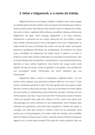 3. Ishtar e Gilgamesh, e a morte de Enkidu 
Gilgamesh lavou seus longos cabelos e limpou suas armas; jogou os cabelos para trás dos ombros, tirou as roupas manchadas que vestia e trocou-as por novas. Ele colocou seus mantos reais e os ajustou ao corpo. Ao vestir a coroa, a gloriosa Ishtar elevou seus olhos e divisou a beleza de Gilgamesh. Ela disse: "Vem comigo, Gilgamesh, e sê meu consorte; infunde-me a semente de teu corpo; deixa-me ser tua mulher e serás meu marido. Arrearei para ti uma carruagem com ouro e lápis-lazúli; as rodas serão de ouro, as trompas de cobre; em vez de mulas, terás para puxá-la os poderosos demônios da tempestade. Ao entrares em nossa casa, envolvida na fragrância do cedro, terás a soleira e o trono a beijar-te os pés. Reis, tiranos e príncipes se curvarão à tua presença; eles te trarão tributos das montanhas e das planícies. Tuas ovelhas darão à luz gêmeos e tuas cabras trigêmeos; teus burros de carga serão mais rápidos do que as mulas; nada se igualará a teu gado, e os cavalos de tua carruagem serão conhecidos em terras distantes por sua velocidade." 
Gilgamesh abriu a boca e respondeu à gloriosa Ishtar: “Se vos tomar como esposa, que presentes poderei oferecer em troca”? Que vestes e perfumes poderia te dar? De bom grado dar-vos-ia pão e todo tipo de comida à altura de um deus. Dar-vos-ia de beber um vinho digno de uma rainha. Eu abarrotaria vosso celeiro de cevada; mas fazer de vós minha esposa, isso não. O que seria de mim? Fostes para vossos amantes como um braseiro que arde sem chama no frio, como uma porta que não protege do vento cortante ou da tempestade, uma fortaleza que esmaga sua guarnição, uma jarra que enegrece o ombro de quem a carrega, um odre que escoria e esfola a pele de seu portador, uma rocha que cai do parapeito, um aríete vindo do inimigo, uma sandália que faz tropeçar aquele que a veste. Qual de vossos amantes chegastes alguma vez a amar para sempre? De qual de vossos pastores não vos  