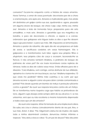 cansastes? Escutai-me enquanto conto a história de vossos amantes. Havia Tammuz, o amor de vossa juventude; decretastes por ele o choro e a lamentação, ano após ano. Amastes o multicolorido gaio, mas ainda sim desferistes um golpe contra sua asa, quebrando-a; agora, pousado em alguma árvore do bosque, ele chora 'cápi, cápi, minha asa, minha asa'. Amastes o leão de tremenda força; preparastes para ele sete armadilhas, e mais sete. Amastes o garanhão que era magnífico na batalha, e para ele decretastes o chicote, a espora e a correia; ordenastes que galopasse sete léguas todos os dias e que lhe dessem água suja para beber; e para sua mãe, Silili, impusestes as lamentações. Amastes o pastor do rebanho; dia após dia ele vos preparava um bolo de aveia; e sacrificava cordeiros em vossa homenagem. Vós o golpeastes e o transformastes num lobo; agora seus próprios filhos o afujentam, seus próprios cães de caça o acossam, lacerando-lhe os flancos. E não amastes também Ishullanu, o jardineiro do bosque de palmeiras de vosso pai? Ele vos trazia incontáveis cestas repletas de tâmaras; todos os dias ele cobria vossa mesa. Então olhastes para ele e dissestes: 'Caro Ishullanu, vem comigo, vamos desfrutar de tua virilidade, aproxima-te e toma-me em teus braços, sou tua.' Ishullanu respondeu: 'O que estais me pedindo? Minha mãe cozinhou e eu comi; por que deveria recorrer a alguém como vós para obter comida contaminada e pútrida? Pois desde quando um biombo de treliça é proteção suficiente contra a geada?' Ao ouvir sua resposta lançastes contra ele um feitiço. Ele se transformou numa toupeira cega que habita as profundezas da terra, alguém cujos desejos estão sempre além de seu alcance. E, se nos uníssemos, será que eu não receberia o mesmo tratamento dispensado a todos esses que um dia amastes? 
Ao ouvir esta resposta, Ishtar foi tomada de uma implacável cólera. Ela subiu aos céus e chorou convulsivamente diante de seu pai, Anu, e sua mãe, Anion. E disse: "Pai, Gilgamesh cobriu-me de insultos; ele expôs toda a minha abominável conduta; denunciou minhas infâmias e torpezas." Anu abriu a boca e disse: "És um pai de deuses? Não discutiste  