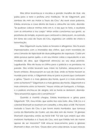 Mas Ishtar levantou-se e escalou a grande muralha de Uruk; ela pulou para a torre e proferiu uma maldição: "Ai de Gilgamesh, pois zombou de mim ao matar o Touro do Céu." Ao ouvir essas palavras, Enkidu arrancou a coxa direita do touro e atirou-lhe ao rosto, dizendo: "Se pudesse colocar minhas mão em ti, é isso que te faria, e açoitaria com as entranhas o teu corpo." Ishtar então conclamou sua gente, as prostitutas do templo, as jovens que cantavam e dançavam, as cortesãs. Em torno da coxa do Touro do Céu, organizou um velório de choro e lamentação. 
Mas Gilgamesh reuniu todos os ferreiros e alfagemes. Eles ficaram impressionados com a imensidão dos chifres, que eram revestidos de uma camada de lápis-lazúli de duas polegadas de espessura. Cada um deles pesava quinze quilos, e em seu interior cabia o equivalente a seis medidas de óleo, que Gilgamesh ofereceu ao seu deus protetor, Lugulbanda. Mas ele levou os chifres para o palácio e os pendurou na parede. Eles então lavaram suas mãos no Eufrates, abraçaram-se e foram embora. Atravessaram as ruas de Uruk, onde os heróis haviam se reunido para vê-los, e Gilgamesh virou-se para as jovens que cantavam e gritou: "Quem é o mais glorioso dos heróis, quem é o mais eminente entre os homens?" "Gilgamesh é o mais glorioso dos heróis, Gilgamesh é o mais eminente entre os homens." Houve então um banquete, e festejos, e o palácio encheu-se de alegria, até os heróis se deitarem, dizendo: "Descansaremos agora até o amanhecer." 
Quando a manhã chegou, Enkidu levantou-se e gritou para Gilgamesh: "Oh, meu irmão, que sonho tive esta noite. Anu, Enlil, Ea e o celestial Shamash se reuniram em conselho, e Anu disse a Enlil: 'Por terem matado o Touro do Céu e por terem morto Humbaba, que tomava conta da Montanha de Cedro, um dos dois tem de morrer.' O glorioso Shamash respondeu então ao herói Enlil: 'Foi sob tuas ordens que eles mataram Humbaba e o Touro do Céu, será que Enkidu tem de morrer apesar de ser inocente?' Enlil virou-se bruscamente para o glorioso Shamash e disse, em fúria: 'Ousas dizer uma coisa dessas, tu que estavas  