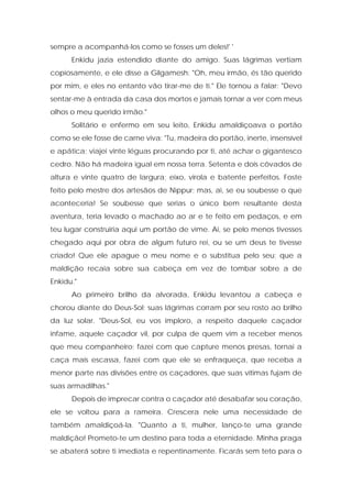 sempre a acompanhá-los como se fosses um deles!' ' 
Enkidu jazia estendido diante do amigo. Suas lágrimas vertiam copiosamente, e ele disse a Gilgamesh: "Oh, meu irmão, és tão querido por mim, e eles no entanto vão tirar-me de ti." Ele tornou a falar: "Devo sentar-me à entrada da casa dos mortos e jamais tornar a ver com meus olhos o meu querido irmão." 
Solitário e enfermo em seu leito, Enkidu amaldiçoava o portão como se ele fosse de carne viva: "Tu, madeira do portão, inerte, insensível e apática; viajei vinte léguas procurando por ti, até achar o gigantesco cedro. Não há madeira igual em nossa terra. Setenta e dois côvados de altura e vinte quatro de largura; eixo, virola e batente perfeitos. Foste feito pelo mestre dos artesãos de Nippur; mas, ai, se eu soubesse o que aconteceria! Se soubesse que serias o único bem resultante desta aventura, teria levado o machado ao ar e te feito em pedaços, e em teu lugar construiria aqui um portão de vime. Ai, se pelo menos tivesses chegado aqui por obra de algum futuro rei, ou se um deus te tivesse criado! Que ele apague o meu nome e o substitua pelo seu; que a maldição recaia sobre sua cabeça em vez de tombar sobre a de Enkidu." 
Ao primeiro brilho da alvorada, Enkidu levantou a cabeça e chorou diante do Deus-Sol; suas lágrimas corram por seu rosto ao brilho da luz solar. "Deus-Sol, eu vos imploro, a respeito daquele caçador infame, aquele caçador vil, por culpa de quem vim a receber menos que meu companheiro; fazei com que capture menos presas, tornai a caça mais escassa, fazei com que ele se enfraqueça, que receba a menor parte nas divisões entre os caçadores, que suas vítimas fujam de suas armadilhas." 
Depois de imprecar contra o caçador até desabafar seu coração, ele se voltou para a rameira. Crescera nele uma necessidade de também amaldiçoá-la. "Quanto a ti, mulher, lanço-te uma grande maldição! Prometo-te um destino para toda a eternidade. Minha praga se abaterá sobre ti imediata e repentinamente. Ficarás sem teto para o  