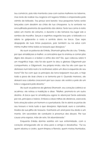 teu comércio, pois não manterás casa com outras mulheres na taberna, mas terás de realizar teu negócio em lugares fétidos e empestados pelo vômito do bêbado. Teu preço será barato; teus pequenos furtos serão lançados com desdém ao chão de tua choupana; tu te sentarás na encruzilhada poeirenta do quarteirão dos oleiros; farás tua cama à noite sobre um monte de estrume, e durante o dia tomaras teu lugar sob a sombra da muralha. Sarças e espinhos rasgarão teus pés; o bêbado e o sóbrio te golpearão o rosto e sentirás dores na boca. Que sejas despojada de tuas tintas purpúreas, pois também eu na selva com minha mulher tinha todos os tesouros que desejava." 
Ao ouvir as palavras de Enkidu, Shamash gritou-lhe do céu: "Enkidu, por que amaldiçoas a mulher, a concubina que te ensinou a comer pão digno dos deuses e a beber o vinho dos reis? Ela, que colocou sobre ti um magnífico traje, não foi ela quem te deu o glorioso Gilgamesh por companheiro, e Gilgamesh, teu próprio irmão, não fez ele com que te deitasses num leito real e te reclinasses sobre um diva à esquerda de seu trono? Ele fez com que os príncipes da terra beijassem teus pés, e hoje todo o povo de Uruk chora e se lamenta por ti. Quando morreres, ele deixará seus cabelos crescerem por tua causa; ele vestirá a pele de um leão e vagueará pelo deserto." 
Ao ouvir as palavras do glorioso Shamash, seu coração colérico se acalmou; ele retirou a maldição e disse: "Mulher, prometo-te um outro destino. A boca que te amaldiçoou agora te abençoa! Serás adorada por reis, príncipes e nobres. Embora a doze milhas de distância, exercerás forte atração sobre um homem e o perturbarás. Ele te abrirá as portas de seu tesouro e terás tudo o que desejares: lápis-lazúli, ouro e cornalina, tirados da sua pilha de tesouros. Ganharás um anel para teu dedo e um manto. Um sacerdote de conduzirá à presença dos deuses. Por tua causa uma esposa, mãe de sete, foi abandonada." 
Enquanto Enkidu dormia sozinho em sua enfermidade, com o coração amargurado ele se virou para o amigo e desabafou: “Fui eu quem abateu o cedro, quem limpou a floresta, quem matou Humbaba,  