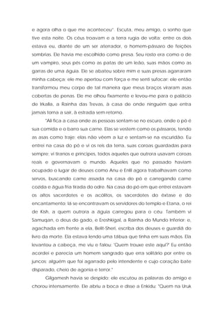 e agora olha o que me aconteceu”. Escuta, meu amigo, o sonho que tive esta noite. Os céus troavam e a terra rugia de volta; entre os dois estava eu, diante de um ser aterrador, o homem-pássaro de feições sombrias. Ele havia me escolhido como presa. Seu rosto era como o de um vampiro, seus pés como as patas de um leão, suas mãos como as garras de uma águia. Ele se abateu sobre mim e suas presas agarraram minha cabeça; ele me apertou com força e me senti sufocar; ele então transformou meu corpo de tal maneira que meus braços viraram asas cobertas de penas. Ele me olhou fixamente e levou-me para o palácio de Irkalla, a Rainha das Trevas, à casa de onde ninguém que entra jamais torna a sair, à estrada sem retorno. 
"Ali fica a casa onde as pessoas sentam-se no escuro, onde o pó é sua comida e o barro sua carne. Elas se vestem como os pássaros, tendo as asas como traje; elas não vêem a luz e sentam-se na escuridão. Eu entrei na casa do pó e vi os reis da terra, suas coroas guardadas para sempre; vi tiranos e príncipes, todos aqueles que outrora usavam coroas reais e governavam o mundo. Aqueles que no passado haviam ocupado o lugar de deuses como Anu e Enlil agora trabalhavam como servos, buscando carne assada na casa do pó e carregando carne cozida e água fria tirada do odre. Na casa do pó em que entrei estavam os altos sacerdotes e os acólitos, os sacerdotes do êxtase e do encantamento; lá se encontravam os servidores do templo e Etana, o rei de Kish, a quem outrora a águia carregou para o céu. Também vi Samuqan, o deus do gado, e Ereshkigal, a Rainha do Mundo Inferior; e, agachada em frente a ela, Belit-Sheri, escriba dos deuses e guardiã do livro da morte. Ela estava lendo uma tábua que tinha em suas mãos. Ela levantou a cabeça, me viu e falou: 'Quem trouxe este aqui?' Eu então acordei e parecia um homem sangrado que erra solitário por entre os juncos; alguém que foi agarrado pelo intendente e cujo coração bate disparado, cheio de agonia e terror." 
Gilgamesh havia se despido; ele escutou as palavras do amigo e chorou intensamente. Ele abriu a boca e disse a Enkidu: "Quem na Uruk  