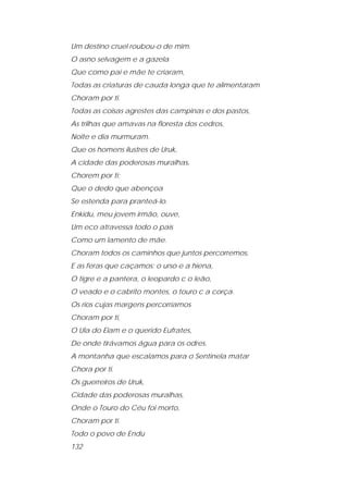 Um destino cruel roubou-o de mim. 
O asno selvagem e a gazela 
Que como pai e mãe te criaram, 
Todas as criaturas de cauda longa que te alimentaram 
Choram por ti. 
Todas as coisas agrestes das campinas e dos pastos, 
As trilhas que amavas na floresta dos cedros, 
Noite e dia murmuram. 
Que os homens ilustres de Uruk, 
A cidade das poderosas muralhas, 
Chorem por ti; 
Que o dedo que abençoa 
Se estenda para pranteá-lo. 
Enkidu, meu jovem irmão, ouve, 
Um eco atravessa todo o país 
Como um lamento de mãe. 
Choram todos os caminhos que juntos percorremos, 
E as feras que caçamos: o urso e a hiena, 
O tigre e a pantera, o leopardo c o leão, 
O veado e o cabrito montes, o touro c a corça. 
Os rios cujas margens percorríamos 
Choram por ti, 
O Ula do Elam e o querido Eufrates, 
De onde tirávamos água para os odres. 
A montanha que escalamos para o Sentinela matar 
Chora por ti. 
Os guerreiros de Uruk, 
Cidade das poderosas muralhas, 
Onde o Touro do Céu foi morto, 
Choram por ti. 
Todo o povo de Endu 
132  