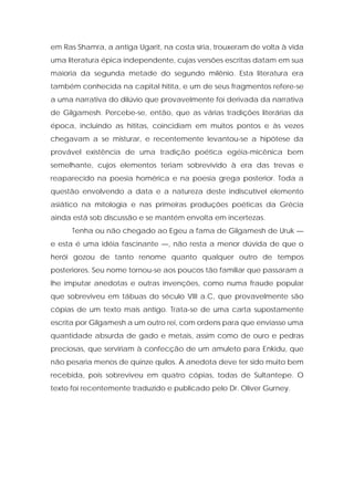 em Ras Shamra, a antiga Ugarit, na costa síria, trouxeram de volta à vida uma literatura épica independente, cujas versões escritas datam em sua maioria da segunda metade do segundo milênio. Esta literatura era também conhecida na capital hitita, e um de seus fragmentos refere-se a uma narrativa do dilúvio que provavelmente foi derivada da narrativa de Gilgamesh. Percebe-se, então, que as várias tradições literárias da época, incluindo as hititas, coincidiam em muitos pontos e às vezes chegavam a se misturar, e recentemente levantou-se a hipótese da provável existência de uma tradição poética egéia-micênica bem semelhante, cujos elementos teriam sobrevivido à era das trevas e reaparecido na poesia homérica e na poesia grega posterior. Toda a questão envolvendo a data e a natureza deste indiscutível elemento asiático na mitologia e nas primeiras produções poéticas da Grécia ainda está sob discussão e se mantém envolta em incertezas. 
Tenha ou não chegado ao Egeu a fama de Gilgamesh de Uruk — e esta é uma idéia fascinante —, não resta a menor dúvida de que o herói gozou de tanto renome quanto qualquer outro de tempos posteriores. Seu nome tornou-se aos poucos tão familiar que passaram a lhe imputar anedotas e outras invenções, como numa fraude popular que sobreviveu em tábuas do século VIII a.C, que provavelmente são cópias de um texto mais antigo. Trata-se de uma carta supostamente escrita por Gilgamesh a um outro rei, com ordens para que enviasse uma quantidade absurda de gado e metais, assim como de ouro e pedras preciosas, que serviriam à confecção de um amuleto para Enkidu, que não pesaria menos de quinze quilos. A anedota deve ter sido muito bem recebida, pois sobreviveu em quatro cópias, todas de Sultantepe. O texto foi recentemente traduzido e publicado pelo Dr. Oliver Gurney.  