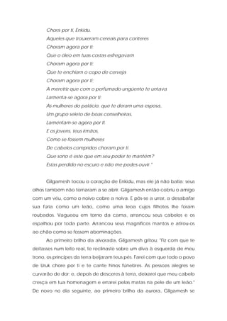 Chora por ti, Enkidu. 
Aqueles que trouxeram cereais para conteres 
Choram agora por ti; 
Que o óleo em tuas costas esfregavam 
Choram agora por ti; 
Que te enchiam o copo de cerveja 
Choram agora por ti; 
A meretriz que com o perfumado ungüento te untava 
Lamenta-se agora por ti; 
As mulheres do palácio, que te deram uma esposa, 
Um grupo seleto de boas conselheiras, 
Lamentam-se agora por ti. 
E os jovens, teus irmãos, 
Como se fossem mulheres 
De cabelos compridos choram por ti. 
Que sono é este que em seu poder te mantém? 
Estas perdido no escuro e não me podes ouvir." 
Gilgamesh tocou o coração de Enkidu, mas ele já não batia; seus olhos também não tornaram a se abrir. Gilgamesh então cobriu o amigo com um véu, como o noivo cobre a noiva. E pôs-se a urrar, a desabafar sua fúria como um leão, como uma leoa cujos filhotes lhe foram roubados. Vagueou em torno da cama, arrancou seus cabelos e os espalhou por toda parte. Arrancou seus magníficos mantos e atirou-os ao chão como se fossem abominações. 
Ao primeiro brilho da alvorada, Gilgamesh gritou: "Fiz com que te deitasses num leito real, te reclinaste sobre um diva à esquerda de meu trono, os príncipes da terra beijaram teus pés. Farei com que todo o povo de Uruk chore por ti e te cante hinos fúnebres. As pessoas alegres se curvarão de dor; e, depois de desceres à terra, deixarei que meu cabelo cresça em tua homenagem e errarei pelas matas na pele de um leão." De novo no dia seguinte, ao primeiro brilho da aurora, Gilgamesh se  