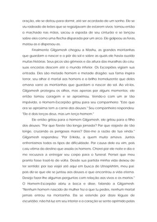oração, ele se deitou para dormir, até ser acordado de um sonho. Ele se viu rodeado de leões que se regozijavam de estarem vivos; tomou então o machado nas mãos, sacou a espada de seu cinturão e se lançou sobre eles como uma flecha disparada por um arco. Ele golpeou as feras, matou-as e dispersou-as. 
Finalmente Gilgamesh chegou a Mashu, as grandes montanhas que guardam o nascer e o pôr do sol e sobre as quais ele havia ouvido muitas histórias. Seus picos são gêmeos e da altura das muralhas do céu; suas encostas descem até o mundo inferior. Os Escorpiões vigiam sua entrada. Eles são metade homem e metade dragão; sua fama inspira terror, seu olhar é mortal aos homens e o brilho tremeluzente que deles emana varre as montanhas que guardam o nascer do sol. Ao vê-los, Gilgamesh protegeu os olhos, mas apenas por alguns momentos; ele então tomou coragem e se aproximou. Vendo-o com um ar tão impávido, o Homem-Escorpião gritou para seu companheiro: "Este que ora se aproxima tem a carne dos deuses." Seu companheiro respondeu: "Ele é dois terços deus, mas um terço homem." 
Ele então gritou para o homem Gilgamesh, ele gritou para o filho dos deuses: "Por que fizeste tão longa jornada? Por que viajaste de tão longe, cruzando os perigosos mares? Dize-me a razão de tua vinda." Gilgamesh respondeu: "Por Enkidu, a quem muito amava. Juntos enfrentamos todos os tipos de dificuldade. Por causa dele eu vim, pois caiu vítima do destino que assola os homens. Chorei por ele noite e dia e me recusava a entregar seu corpo para o funeral. Pensei que meu pranto fosse trazê-lo de volta. Desde sua partida minha vida deixou de ter sentido; por isso viajei até aqui em busca de Utnapishtim, meu pai; pois diz-se que ele se juntou aos deuses e que encontrou a vida eterna. Desejo fazer-lhe algumas perguntas com relação aos vivos e os mortos." O Homem-Escorpião abriu a boca e disse, falando a Gilgamesh: "Nenhum homem nascido de mulher fez o que tu pedes, nenhum mortal jamais entrou na montanha. Ela se estende por doze léguas de escuridão; não há luz em seu interior e o coração se sente oprimido pelas  