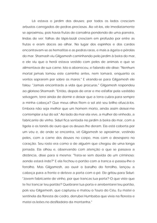 Lá estava o jardim dos deuses; por todos os lados cresciam arbustos carregados de pedras preciosas. Ao vê-los, ele imediatamente se aproximou, pois havia frutas de cornalina pendendo de uma parreira, lindas de ver; folhas de lápis-lazúli cresciam em profusão por entre as frutas e eram doces ao olhar. No lugar dos espinhos e dos cardos encontravam-se as hematitas e as pedras raras, e mais a ágata e pérolas do mar. Shamash viu Gilgamesh caminhando pelo jardim à beira do mar, e ele viu que o herói estava vestido com peles de animais e que se alimentava de sua carne. Isto o aborreceu, e falando ele disse: "Nenhum mortal jamais tomou este caminho antes, nem tomará, enquanto os ventos soprarem por sobre os mares." E virando-se para Gilgamesh ele falou: "Jamais encontrarás a vida que procuras." Gilgamesh respondeu ao glorioso Shamash: "Então, depois de errar e me esfalfar pela vastidão selvagem, terei ainda de dormir e deixar que a terra cubra para sempre a minha cabeça? Que meus olhos fitem o sol até seu brilho ofuscá-los. Embora não seja melhor que um homem morto, ainda assim deixai-me contemplar a luz do sol." Ao lado do mar ela vive, a mulher do vinhedo, a fabricante de vinho. Siduri fica sentada no jardim à beira do mar, com a tigela e os tonéis de ouro que os deuses lhe deram. Ela está coberta por um véu e, de onde se encontra, vê Gilgamesh se aproximar, vestindo peles, com a carne dos deuses no corpo, mas com o desespero no coração. Seu rosto era como o de alguém que chegou de uma longa jornada. Ela olhou e, observando com atenção o que se passava a distância, disse para si mesma: "Trata-se sem dúvida de um criminoso; aonde estará indo?" E ela fechou o portão com a tranca e passou-lhe o ferrolho. Mas Gilgamesh, ao ouvir o barulho do ferrolho, lançou a cabeça para a frente e deteve a porta com o pé. Ele gritou para Siduri: "Jovem fabricante de vinho, por que trancas tua porta? O que viste que te fez trancar teu portão? Quebrarei tua porta e arrebentarei teu portão, pois sou Gilgamesh, que capturou e matou o Touro do Céu. Eu matei o sentinela da floresta de cedro, derrubei Humbaba que vivia na floresta e matei os leões no desfiladeiro da montanha."  