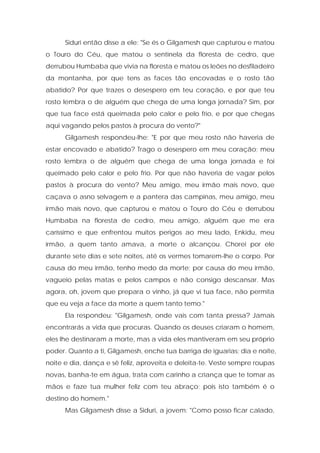 Siduri então disse a ele: "Se és o Gilgamesh que capturou e matou o Touro do Céu, que matou o sentinela da floresta de cedro, que derrubou Humbaba que vivia na floresta e matou os leões no desfiladeiro da montanha, por que tens as faces tão encovadas e o rosto tão abatido? Por que trazes o desespero em teu coração, e por que teu rosto lembra o de alguém que chega de uma longa jornada? Sim, por que tua face está queimada pelo calor e pelo frio, e por que chegas aqui vagando pelos pastos à procura do vento?" 
Gilgamesh respondeu-lhe: "E por que meu rosto não haveria de estar encovado e abatido? Trago o desespero em meu coração; meu rosto lembra o de alguém que chega de uma longa jornada e foi queimado pelo calor e pelo frio. Por que não haveria de vagar pelos pastos à procura do vento? Meu amigo, meu irmão mais novo, que caçava o asno selvagem e a pantera das campinas, meu amigo, meu irmão mais novo, que capturou e matou o Touro do Céu e derrubou Humbaba na floresta de cedro, meu amigo, alguém que me era caríssimo e que enfrentou muitos perigos ao meu lado, Enkidu, meu irmão, a quem tanto amava, a morte o alcançou. Chorei por ele durante sete dias e sete noites, até os vermes tomarem-lhe o corpo. Por causa do meu irmão, tenho medo da morte; por causa do meu irmão, vagueio pelas matas e pelos campos e não consigo descansar. Mas agora, oh, jovem que prepara o vinho, já que vi tua face, não permita que eu veja a face da morte a quem tanto temo." 
Ela respondeu: "Gilgamesh, onde vais com tanta pressa? Jamais encontrarás a vida que procuras. Quando os deuses criaram o homem, eles lhe destinaram a morte, mas a vida eles mantiveram em seu próprio poder. Quanto a ti, Gilgamesh, enche tua barriga de iguarias; dia e noite, noite e dia, dança e sê feliz, aproveita e deleita-te. Veste sempre roupas novas, banha-te em água, trata com carinho a criança que te tomar as mãos e faze tua mulher feliz com teu abraço; pois isto também é o destino do homem." 
Mas Gilgamesh disse a Siduri, a jovem: "Como posso ficar calado,  