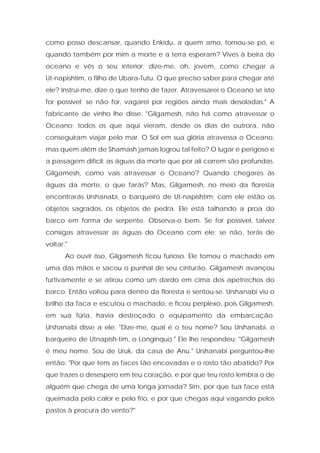 como posso descansar, quando Enkidu, a quem amo, tornou-se pó, e quando também por mim a morte e a terra esperam? Vives à beira do oceano e vês o seu interior; dize-me, oh, jovem, como chegar a Ut-napishtim, o filho de Ubara-Tutu. O que preciso saber para chegar até ele? Instruí-me, dize o que tenho de fazer. Atravessarei o Oceano se isto for possível; se não for, vagarei por regiões ainda mais desoladas." A fabricante de vinho lhe disse: "Gilgamesh, não há como atravessar o Oceano; todos os que aqui vieram, desde os dias de outrora, não conseguiram viajar pelo mar. O Sol em sua glória atravessa o Oceano, mas quem além de Shamash jamais logrou tal feito? O lugar é perigoso e a passagem difícil; as águas da morte que por ali correm são profundas. Gilgamesh, como vais atravessar o Oceano? Quando chegares às águas da morte, o que farás? Mas, Gilgamesh, no meio da floresta encontrarás Urshanabi, o barqueiro de Ut-napishtim; com ele estão os objetos sagrados, os objetos de pedra. Ele está talhando a proa do barco em forma de serpente. Observa-o bem. Se for possível, talvez consigas atravessar as águas do Oceano com ele; se não, terás de voltar." 
Ao ouvir isso, Gilgamesh ficou furioso. Ele tomou o machado em uma das mãos e sacou o punhal de seu cinturão. Gilgamesh avançou furtivamente e se atirou como um dardo em cima dos apetrechos do barco. Então voltou para dentro da floresta e sentou-se. Urshanabi viu o brilho da faca e escutou o machado, e ficou perplexo, pois Gilgamesh, em sua fúria, havia destroçado o equipamento da embarcação. Urshanabi disse a ele: "Dize-me, qual é o teu nome? Sou Urshanabi, o barqueiro de Utnapish-tim, o Longínquo." Ele lhe respondeu: "Gilgamesh é meu nome. Sou de Uruk, da casa de Anu." Urshanabi perguntou-lhe então: "Por que tens as faces tão encovadas e o rosto tão abatido? Por que trazes o desespero em teu coração, e por que teu rosto lembra o de alguém que chega de uma longa jornada? Sim, por que tua face está queimada pelo calor e pelo frio, e por que chegas aqui vagando pelos pastos à procura do vento?"  