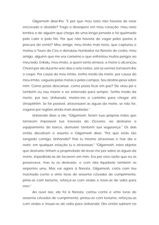 Gilgamesh disse-lhe: "E por que meu rosto não haveria de estar encovado e abatido? Trago o desespero em meu coração; meu rosto lembra o de alguém que chega de uma longa jornada e foi queimado pelo calor e pelo frio. Por que não haveria de vagar pelos pastos à procura do vento? Meu amigo, meu irmão mais novo, que capturou e matou o Touro do Céu e derrubou Humbaba na floresta de cedro, meu amigo, alguém que me era caríssimo e que enfrentou muitos perigos ao meu lado, Enkidu, meu irmão, a quem tanto amava, a morte o alcançou. Chorei por ele durante sete dias e sete noites, até os vermes tomarem-lhe o corpo. Por causa do meu irmão, tenho medo da morte; por causa do meu irmão, vagueio pelas matas e pelos campos. Seu destino pesa sobre mim. Como posso descansar, como posso ficar em paz? Ele virou pó e também eu vou morrer e ser enterrado para sempre. Tenho medo da morte; por isso, Urshanabi, mostre-me o caminho para chegar até Utnapishtim. Se for possível, atravessarei as águas da morte, se não for, vagarei por regiões ainda mais desoladas." 
Urshanabi disse a ele: "Gilgamesh, foram tuas próprias mãos que tornaram impossível tua travessia do Oceano; ao destruíres o equipamento do barco, destruíste também sua segurança." Os dois então discutiram o assunto e Gilgamesh disse: "Por que estás tão zangado comigo, Urshanabi? Pois tu mesmo atravessas o mar dia e noite; em qualquer estação tu o atravessas." "Gilgamesh, estes objetos que destruíste tinham a propriedade de levar-me por sobre as águas da morte, impedindo-as de tocarem em mim. Era por esta razão que eu os preservava, mas tu os destruíste, e com eles liquidaste também as serpentes urnu. Mas vai agora à floresta, Gilgamesh, corta com teu machado cento e vinte toras de sessenta côvados de cumprimento, pinta-as com betume, reforça-as com virolas e traze-as de volta para mim." 
Ao ouvir isso, ele foi à floresta, cortou cento e vinte toras de sessenta côvados de cumprimento, pintou-as com betume, reforçou-as com virolas e trouxe-as de volta para Urshanabi. Eles então subiram no  
