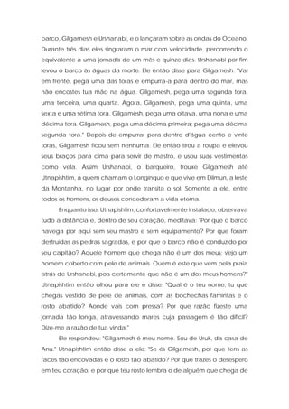 barco, Gilgamesh e Urshanabi, e o lançaram sobre as ondas do Oceano. Durante três dias eles singraram o mar com velocidade, percorrendo o equivalente a uma jornada de um mês e quinze dias. Urshanabi por fim levou o barco às águas da morte. Ele então disse para Gilgamesh: "Vai em frente, pega uma das toras e empurra-a para dentro do mar, mas não encostes tua mão na água. Gilgamesh, pega uma segunda tora, uma terceira, uma quarta. Agora, Gilgamesh, pega uma quinta, uma sexta e uma sétima tora. Gilgamesh, pega uma oitava, uma nona e uma décima tora. Gilgamesh, pega uma décima primeira; pega uma décima segunda tora." Depois de empurrar para dentro d'água cento e vinte toras, Gilgamesh ficou sem nenhuma. Ele então tirou a roupa e elevou seus braços para cima para servir de mastro, e usou suas vestimentas como vela. Assim Urshanabi, o barqueiro, trouxe Gilgamesh até Utnapishtim, a quem chamam o Longínquo e que vive em Dilmun, a leste da Montanha, no lugar por onde transita o sol. Somente a ele, entre todos os homens, os deuses concederam a vida eterna. 
Enquanto isso, Utnapishtim, confortavelmente instalado, observava tudo a distância e, dentro de seu coração, meditava: "Por que o barco navega por aqui sem seu mastro e sem equipamento? Por que foram destruídas as pedras sagradas, e por que o barco não é conduzido por seu capitão? Aquele homem que chega não é um dos meus; vejo um homem coberto com pele de animais. Quem é este que vem pela praia atrás de Urshanabi, pois certamente que não é um dos meus homens?" Utnapishtim então olhou para ele e disse: "Qual é o teu nome, tu que chegas vestido de pele de animais, com as bochechas famintas e o rosto abatido? Aonde vais com pressa? Por que razão fizeste uma jornada tão longa, atravessando mares cuja passagem é tão difícil? Dize-me a razão de tua vinda." 
Ele respondeu: "Gilgamesh é meu nome. Sou de Uruk, da casa de Anu." Utnapishtim então disse a ele: "Se és Gilgamesh, por que tens as faces tão encovadas e o rosto tão abatido? Por que trazes o desespero em teu coração, e por que teu rosto lembra o de alguém que chega de  