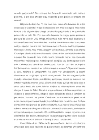 uma longa jornada? Sim, por que tua face está queimada pelo calor e pelo frio, e por que chegas aqui vagando pelos pastos à procura do vento?" 
Gilgamesh disse-lhe: "E por que meu rosto não haveria de estar encovado e abatido? Trago o desespero em meu coração; meu rosto lembra o de alguém que chega de uma longa jornada e foi queimado pelo calor e pelo frio. Por que não haveria de vagar pelos pastos à procura do vento? Meu amigo, meu irmão mais novo, que capturou e matou o Touro do Céu e derrubou Humbaba na floresta de cedro, meu amigo, alguém que me era caríssimo e que enfrentou muitos perigos ao meu lado, Enkidu, meu irmão, a quem tanto amava, a morte o alcançou. Chorei por ele durante sete dias e sete noites, até os vermes tomarem-lhe o corpo. Por causa do meu irmão, tenho medo da morte; por causa do meu irmão, vagueio pelas matas e pelos campos. Seu destino pesa sobre mim. Como posso descansar, como posso ficar em paz? Ele virou pó e também eu vou morrer e ser enterrado para sempre." Gilgamesh tornou a dizer, falando a Utnapishtim: "Foi para ver Ut-napishtim, a quem chamamos o Longínquo, que fiz esta jornada. Por isso vagueei pelo mundo, atravessei tantas cordilheiras perigosas, cruzei os mares e me esfalfei viajando; minhas juntas doem e há muito que já não sei o que é uma doce noite de sono. Minhas roupas se esfarraparam antes de chegar à casa de Siduri. Matei o urso e a hiena, o leão e a pantera, o veado e o cabrito montes, o tigre e todos os tipos de caça, e também as pequenas criaturas dos pastos. Comi sua carne e vesti suas peles; e foi assim que cheguei ao portão da jovem fabricante de vinho, que fechou contra mim seu portão de piche e betume. Mas recebi dela instruções sobre a jornada e cheguei então até Urshanabi, o barqueiro, com quem atravessei as águas da morte. Oh, pai Utnapishtim, tu que te juntas-te à assembléia dos deuses, desejo fazer-te algumas perguntas sobre os vivos e os mortos: como encontrar a vida que estou buscando?" 
Utnapishtim disse: "Não existe permanência. Acaso construímos uma casa para que fique de pé para sempre, ou selamos um contrato  