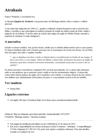 Atrahasis
Origem: Wikipédia, a enciclopédia livre.
A chamada Epopéia de Atrahasis é um poema épico da Mitologia suméria, sobre a criação e o dilúvio
universal.
A sua cópia mais antiga data de 1600 a.C., quando a civilização suméria desaparece ante as invasões dos
Hititas, e acredita-se que esteja ligada às tradições próprias do templo da cidade-estado de Eridu, vizinha à
antiga foz do rio Eufrates. É um dos mitos de criação mais antigos da região do Médio Oriente, narrando a
trajetória de Atrahasis ("o muito inteligente").
A narrativa
Estando os deuses reunidos, Anu, pai dos deuses, admite que os rebeldes tinham motivos para as suas queixas.
Os deuses decidiram então criar o homem, para que este se encarregasse do serviço dos deuses. Ea (ou Enki),
deus das águas, deu então o seguinte conselho:
"... que se degolasse um deus e todos os demais deuses se purificassem no banho de seu sangue. E
que a sua carne e o seu sangue, Nintu (ou Mami), a deusa-mãe, misturasse um pouco de argila, de
maneira a que deus e homem estivessem misturados, constituindo assim uma só carne e um só
espírito."
Os deuses presentes concordaram e degolaram Wé, um deus desconhecido. Ea e a deusa-mãe chamaram
então as sete genitoras, que se puseram a pisar a argila ao som de encantamentos mágicos. A deusa-mãe
cortou então catorze pedaços de argila, sete à esquerda e sete à direita, e as deusas deram à luz sete varões e
sete mulheres que, imediatamente, foram juntos aos pares, e a raça humana recebeu as leis do trabalho.
Ver também
Enuma Elish
Ligações externas
(em inglês) The Epic of Atrahasis (http://www.livius.org/as-at/atrahasis/atrahasis.html)
Obtida de "http://pt.wikipedia.org/w/index.php?title=Atrahasis&oldid=34721854"
Categorias: Mitologia suméria Literatura acadiana
Esta página foi modificada pela última vez à(s) 16h20min de 25 de março de 2013.
Este texto é disponibilizado nos termos da licença Creative Commons - Atribuição - CompartilhaIgual
3.0 Não Adaptada (CC BY-SA 3.0); pode estar sujeito a condições adicionais. Para mais detalhes,
consulte as Condições de Uso.
 